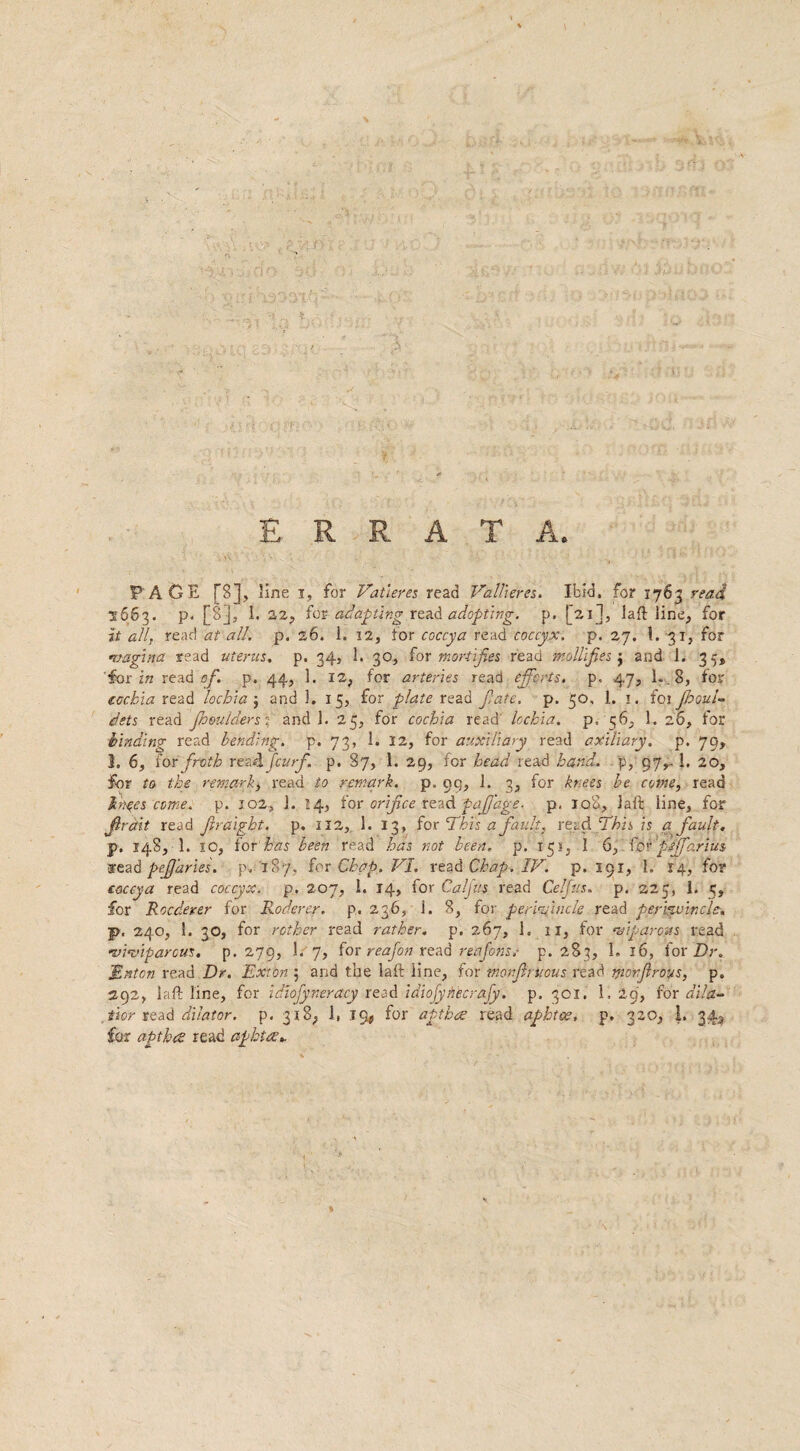 ERRATA. PAGE [8], line i, for Vat teres read Vallieres, Ibid, for 1763 read 2663. p. [8], 1. 22, for adapting read adopting, p. [21], laft line, for it all, read at all, p. 26. 1. 12, for coccya read coccyx, p. 27. 1. 31, for vagina read uterus, p. 34, 1. 30, tor mortifies read mollifies’) and 1. 35, 'for in read of. p. 44, 1. 12, for arteries read efforts, p. 47, 1. .8, for eetchia read lochia $ and 1. 15, for plate read f ate, p. 50, 1. 1. foi jhoul- pets read jh'mlders ;■ and 1. 25, for cochia read' lochia. p. 56, 1. 26, for binding read bending, p. 73, 1. 12, for auxiliary read axillary, p. 79, 1. 6, for froth r e?Afcurf. p. 87, 1. 29, for head read hand, p, 97,- 1. 20, for to the remark> read to remark, p. 99, 1. 3, for knees be come, read bn^es come. p. 102, 1. 14, for orifice read pafiage- p, 108, laft line, for Jlratit read Jiraigbt. p. 112, 1. 13, fox This a fault, read This is a fault. p. 148, 1. 10, for has been read has not been. p. 151, 1 6, for ptjfarius read pefuries. p, 187, sox Chap. VI. read Chap. IV. p. 191, 1. 14, for coccya read coccyx, p. 207, 1. 14, for Cal fits read Celfus. p. 225, I. 5, for Rocderer for Roderer. p. 236, i. 8, for periVincle read periyvincle. p, 240, !. 30, for rother read rather, p, 267, 1. 11, for twpqro&s read •viviparous, p. 279, 1. 7, for reajon read reafons.- p. 283, I. 16, for Dr. JRnton read Dr. Exton 5 ana the laft line, for monfintous read yionfiroys, p„ 292, laft line, for idiojyneracy read idiofiyhecrajy. p. 301. 1, 29, for dila¬ tion read dilator, p. 318; 1, 19# for apt hoe read aphtoe, p. 320, I, 34^ for apt has read aphtoe*