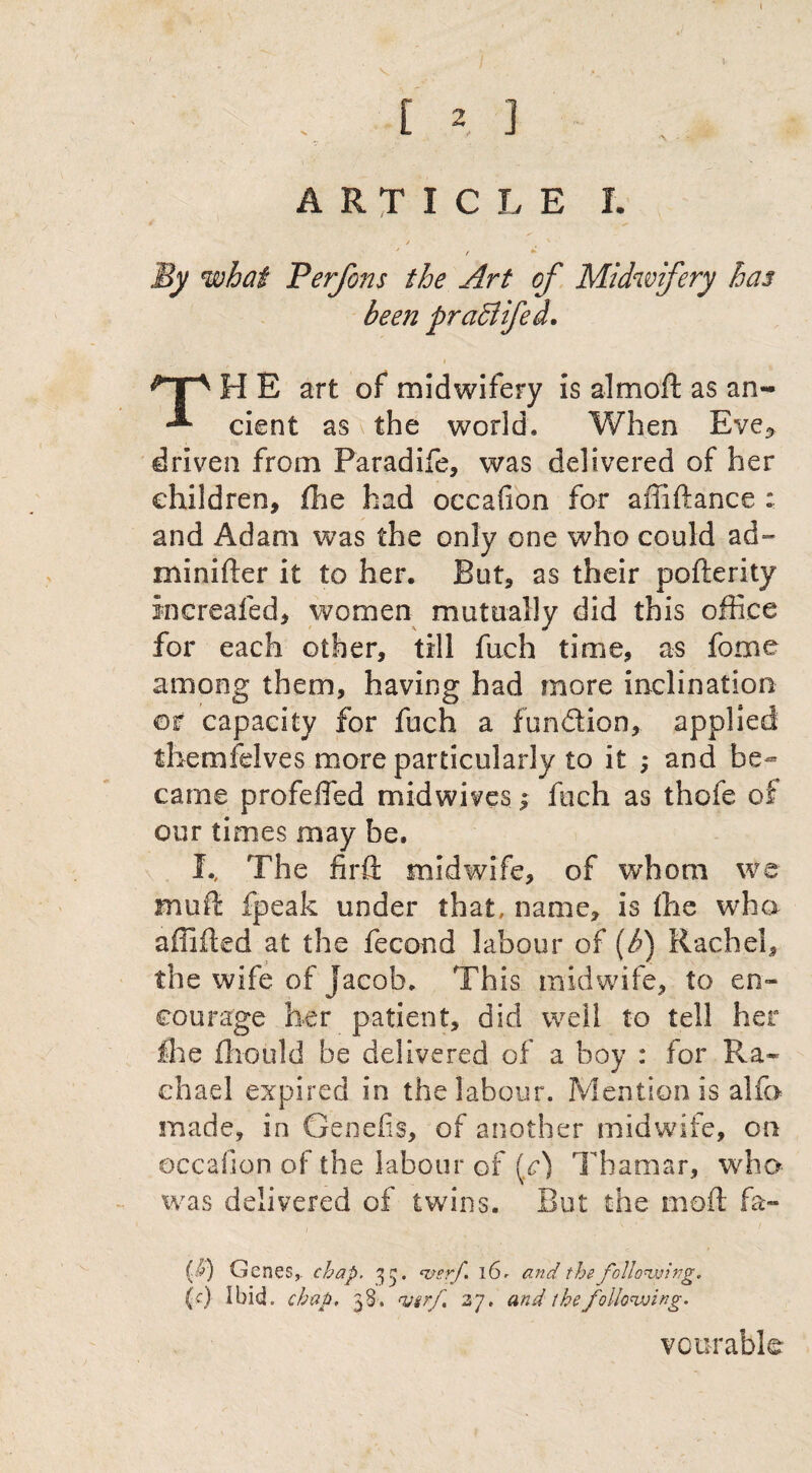 ARTICLE I. / t ' t By what Perfons the Art of Midwifery has been praSlifed. i TH E art of midwifery is almod as an¬ cient as the world. When Eve* driven from Paradife, was delivered of her children, fee had occafion for affidance : and Adam was the only one who could ad™ minifter it to her. But, as their pofterity increafed, women mutually did this office for each other, till fuch time, as feme among them, having had more inclination or capacity for fuch a fundion, applied themfelves more particularly to it ; and be¬ came profefled midwives; fuch as thofe of our times may be. I., The firft midwife, of whom we mud fpeak under that, name, is the who affided at the fecond labour of (b) Rachel, the wife of Jacob. This midwife, to en¬ courage her patient, did well to tell her fee feould be delivered of a boy : for Ra¬ chael expired in the labour. Mention is alfo made, in Genefis, of another midwife, on occafion of the labour of (c) Thamar, who was delivered of twins. But the mod fa- ($) Genes,, chap. 33. <&erf* 16- and the following. (c) ibid. chap. 38. wrf. 27. and the following. vcurable