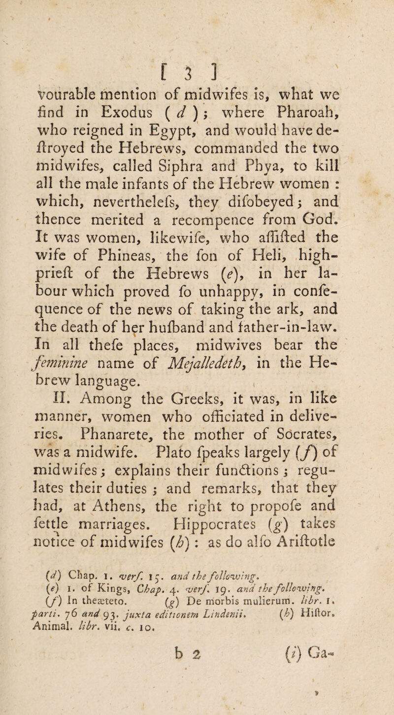 f 3 1 vourable mention of midwifes is, what we find in Exodus ( d ) ; 'where Pharoah, who reigned in Egypt, and would have de¬ ft: royed the Hebrews, commanded the two midwifes, called Siphra and Phya, to kill all the male infants of the Hebrew women : which, neverthelefs, they difobeyed 5 and thence merited a recompence from God. It was women, likewife, who affifted the wife of Phineas, the fon of Pleli, high- prieft of the Hebrews (?), in her la¬ bour which proved fo unhappy, in confe- quence of the news of taking the ark, and the death of her hufband and father-in-law. \ In all thefe places, midwives bear the feminine name of Mejalledeth, in the He¬ brew language. t II. Among the Greeks, it was, in like manner, women who officiated in delive¬ ries. Phanarete, the mother of Socrates, was a midwife. Plato fpeaks largely (f) of midwifes; explains their funftions; regu¬ lates their duties ; and remarks, that they had, at Athens, the right to propofe and fettle marriages. Hippocrates (g) takes notice of midwifes [b): as do alfo Ariftotle (d) Chap. 1. verf. 13. and the following. (<?) 1. of Kings, Chap. 4. <verf 19. and the following. if) In theaeteto. (g) De morbis mulieruin. libr. 1. parti. 76 and 93. juxta editionera Lindenii. (h) Hiftor. Animal, libr. vii, c. 10.