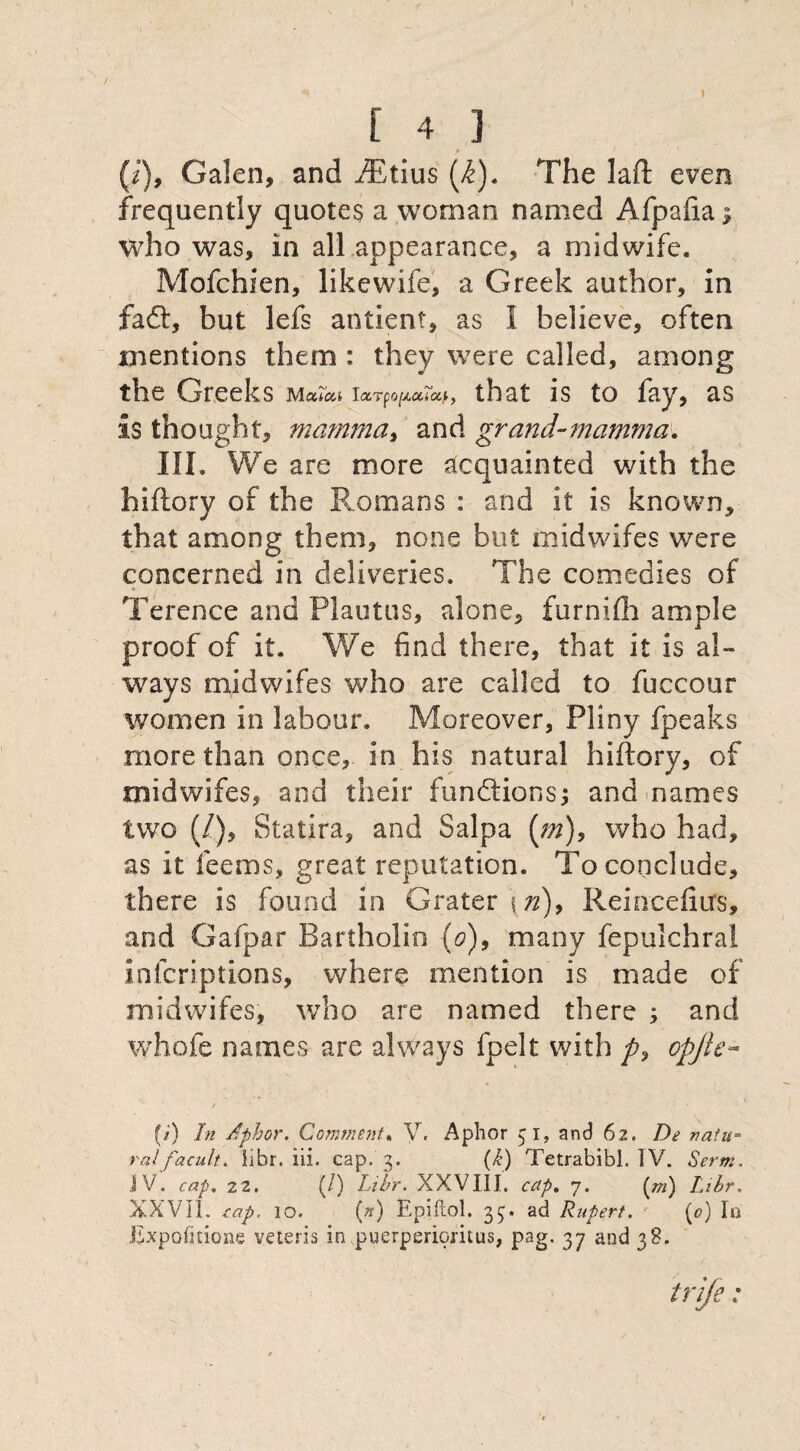 } [ 4 ] (i), Galen, and iEtius (i). The laft even frequently quotes a woman named Afpafta; who was, in all appearance, a midwife. Mofchien, likewife, a Greek author, in fa ft, but lefs antient, as I believe, often mentions them : they were called, among the Greeks M erica Iocrfo^aTa.^ that is to fay, as is thought, mamma.) and grand-mamma. III. We are more acquainted with the hiftory of the Romans : and it is known, that among them, none but midwifes were concerned in deliveries. The comedies of Terence and Plautus, alone, furnifh ample proof of it. We find there, that it is al¬ ways midwifes who are called to fuccour women in labour. Moreover, Pliny fpeaks more than once, in his natural hiftory, of midwifes, and their functions j and names two (/.), Statira, and Salpa (m), who had, as it feems, great reputation. To conclude, there is found in Grater \ n), Reincefiirs, and Gafpar Bartholin (0), many fepulchral infcriptions, where mention is made of midwifes, who are named there ; and whofe names are always fpelt with opjle- / ' (/) In Aphor. Comment. V. Aphor 51, and 62. De natu¬ ral ' facult. iibr. iii. cap. 3. (i) Tetrabibl. TV. Serm. JV. cap, 22. (/) Iibr. XXVIII. cap, 7. (/») Iibr. XXVII. cap. 10. (a) Epiftol. 35. ad Rupert. (<?) In Expofnione veteris in puerperioritus, pag. 37 and 38.