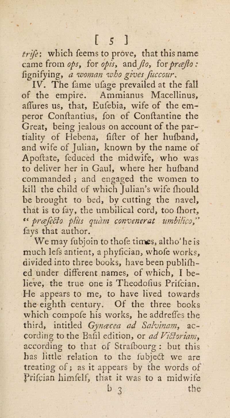 1 . I ■ >  , [ 5 ] trife; which feems to prove, that this name came from ops, for opis, and Jio, iovprczjlo: jignifying, a woman who gives fuccour. IV. The fame ufage prevailed at the fall of the empire. Ammianus Macellinus, allures us, that, Eufebia, wife of the em¬ peror Conflantius, fon of Conftantine the Great, being jealous on account of the par¬ tiality of Hebena, lifter of her hufband, and wife of Julian, known by the name of Apoftate, feduced the midwife, who was to deliver her in Gaul, where her hufband commanded ; and engaged the women to kill the child of which Julian’s wife fhould be brought to bed, by cutting the navel, that is to fay, the umbilical cord, too fhort, “ prcefedo plus quam convener at umbilical fays that author. We may fubjoin to thofe times, altho5 he is much lefs antient, a phylician, whofe works, divided into three books, have been publifh- ed under different names, of which, I be¬ lieve, the true one is Theodofius Prifcian. He appears to me, to have lived towards the eighth century. Of the three books which compofe his works, he addreffes the third, in titled Gyncecea ad Sa!vina?n, ac¬ cording to the Bafil edition, or ad ViUoriam, according to that of Strafbourg : but this has little relation to the fubjedt we are treating of; as it appears by the words of prifcian himfelf, that it was to a midwife w' - ;• 3 b 3 the