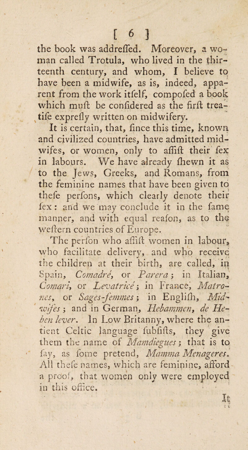 the book was addreffed. Moreover, a wo- man called Trotula, who lived in the thir¬ teenth century, and whom, I believe to have been a midwife, as is, indeed, appa¬ rent from the work itfelf, compofed a book which mu ft be conlidered as the firft trea- tife exprefly written on midwifery. It is certain, that, fince this time, known and civilized countries, have admitted mid¬ wifes, or women, only to affift their fex in labours. We have already fhewn it as to the Jews, Greeks, and Romans, from the feminine names that have been given to thefe perfons, which clearly denote their lex: and we may conclude it in the fame manner, and with equal reafon, as to the weftern countries of Europe. The perfon who affift women in labour, who facilitate delivery, and who receive the children at their birth, are called, in Spain, Gomadre, or Parera; in Italian, Goman, or Lev at rice -3 in France, Mat ro¬ nes, or Sages-femmes; in Englifh, Mid- wif 'es; and in German, Hebammen, de He- ben lever. In Low Britanny, wrhere the an- tient Celtic language’fubfifts, they give them the name of Mamdiegues; that is to fay, as forne pretend, Mamma Menageres. All thefe names, which are feminine, afford a proof, that women only were employed in this office. It ■•5 i