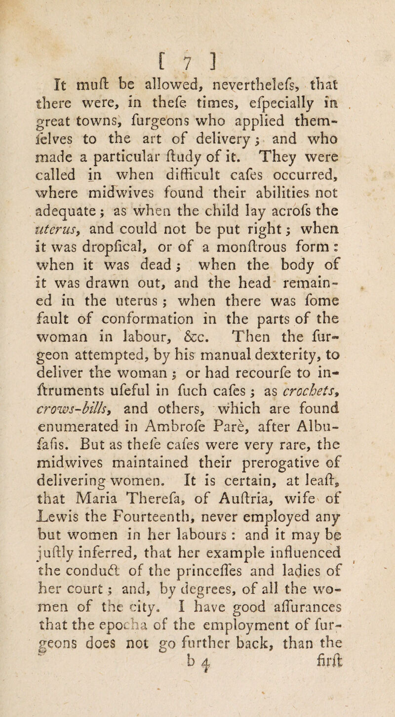 It muft be allowed, neverthelefs, that there were, in thefe times, efpecially in . great towns, furgeons who applied them- lelves to the art of delivery; and who made a particular ftudy of it. They were called in when difficult cafes occurred, where midwives found their abilities not adequate as when the child lay acrofs the uterus, and could not be put right; when it was dropfical, or of a men (Irons form : when it was dead; when the body of it was drawn out, and the head remain¬ ed in the uterus ; when there was fome fault of conformation in the parts of the woman in labour, &c. Then the fur- geon attempted, by his manual dexterity, to deliver the woman i or had recourfe to in¬ struments ufeful in fuch cafes; as crochets9 crows-bills, and others, which are found enumerated in Ambrofe Pare, after Albu- fafis. But as thefe cafes were very rare, the midwives maintained their prerogative of delivering women. It is certain, at Jeaffi that Maria Therefa, of Auftria, wife' of Lewis the Fourteenth, never employed any but women in her labours: and it may be juftly inferred, that her example influenced the conduct of the princefles and ladies of her court; and, by degrees, of all the wo¬ men of the city. I have good aflurances that the epocha of the employment of fur¬ geons does not go further back, than the b q firft