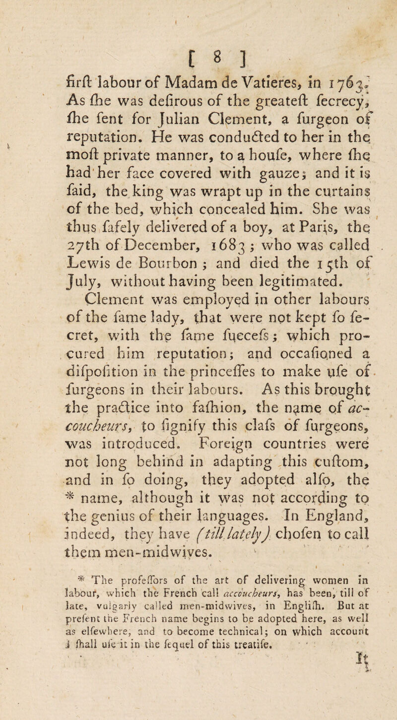 \ C 8 3 firft labour of Madam de Vatieres, in 1763J As fhe was defirous of the greateft fecrecy, fhe fent for Julian Clement, a furgeon of reputation. He was condudted to her in the mo ft private manner, to a houfe, where fhq had her face covered with gauzes and it is faid, the king was wrapt up in the curtains of the bed. which concealed him. She was thus fafely delivered of a boy, at Paris, thq 27th of December, 1683 ; who was called Lewis de Bourbon ; and died the 15th of July, without having been legitimated. Clement was employed in other labours of the fame lady, that were not kept fo fe- cret, with the fame fqecefs; which pro¬ cured him reputation; and occafiqned a difpofition in the princefles to make life of furgeons in their labours. As this brought the pra&ice into fafhion, the npe of ac¬ coucheurs, to fignify this clafs of furgeons, was introduced. Foreign countries were not long behind in adaptingVthis cuftom, and in fo doing, they adopted alfp, the * name, although it was not according to the genius of their languages. In England, indeed, they have (tilllately): chofen to call them men-midwives. * The prcfeflbrs of the art of delivering* women in labour, which the French call accoucheurs, has been, till of late, vulgarly called men-midwives, in English. But at prefent the French name begins to be adopted here, as well as elfewbere, and to become technical; on which account J (hall ufe it in the fequel of this treatife.