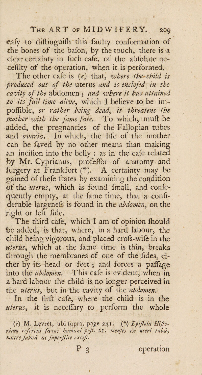 eafy to diftinguifh this faulty conformation of the bones of the bafon, by the touch, there is a clear certainty in fuch cafe, of the abfolute ne- ceflity of the operation, when it is performed. The other cafe is (e) that, where the child is produced out of the uterus and is inclofed in the cavity of the abdomen ; and where it has attained to its full time alive, which I believe to be im- poffible, or rather being dead, it threatens the mother with the fame fate. To which, muft be added, the pregnancies of the Fallopian tubes and ovaria. In which, the life of the mother can be faved by no other means than making an incifion into the belly : as in the cafe related by Mr. Cyprianus, profe£br of anatomy and furgery at Frankfort (*). A certainty may be gained of thefe Hates by examining the condition of the uterus, which is found fmall, and confe- quently empty, at the fame time, that a confi- derable largenefs is found in the abdomen, on the right or left fide. The third cafe, which I am of opinion fhould be added, is that, where, in a hard labour, the child being vigorous, and placed crofs~wife in the uterus, which at the fame time is thin, breaks through the membranes of one of the fides, ei¬ ther by its head or feet; and forces a paffage into the abdomen. This cafe is evident, when in a hard labour the child is no longer perceived in the uterus, but in the cavity of the abdomen. In the firft cafe, where the child is in the uterus, it is necelfary to perform the whole (<?) M. Lpvret, ubi fupra, page 241. (*) Epijiola Hijlo- riam reftrens fcetus humani poji. 21. menfes ex uteri tuba, mat re Jal<vd ac fuperftite exaji. p 3 operation