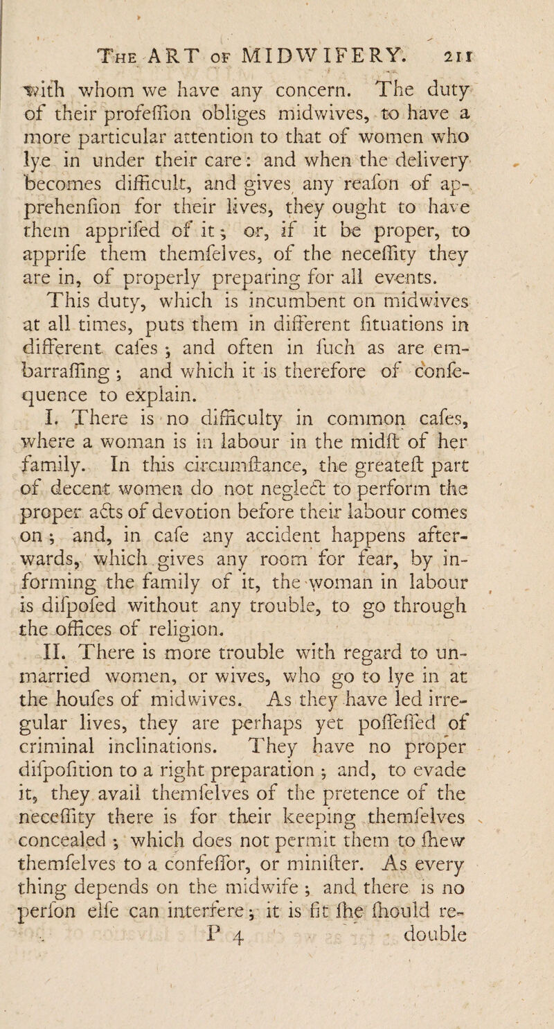 with whom we have any concern. The duty of their profeffion obliges midwives, to have a more particular attention to that of women who lye in under their care: and when the delivery becomes difficult, and gives any reafon of ap- prehenfion for their lives, they ought to have them apprifed of it; or, if it be proper, to apprife them themfelves, of the neceffity they are in, of properly preparing for all events. This duty, which is incumbent on midwives at all times, puts them in different iituations in different, cafes ; and often in fuch as are em- barraffing ; and which it is therefore of c'onfe- quence to explain. I. There is no difficulty in common cafes, where a woman is in labour in the midft of her family. In this circuinftance, the greatefl part of decent women do not negled to perform the proper ads of devotion before their labour comes on ; and, in cafe any accident happens after¬ wards, which gives any room for fear, by in¬ forming the family of it, the woman in labour is difpofed without any trouble, to go through the offices of religion. II. There is more trouble with regard to un¬ married women, or wives, who go to lye in at the houfes of mid wives. As they have led irre¬ gular lives, they are perhaps yet poffeffed of criminal inclinations. They have no proper difpofition to a right preparation ^ and, to evade it, they avail themfelves of the pretence of the neceffity there is for their keeping themfelves concealed ; which does not permit them to ffiew themfelves to a confeffor, or minifter. As every thing depends on the midwife ; and there is no perfon elfe can interfere; it is fit fhe iliould re- P 4 double