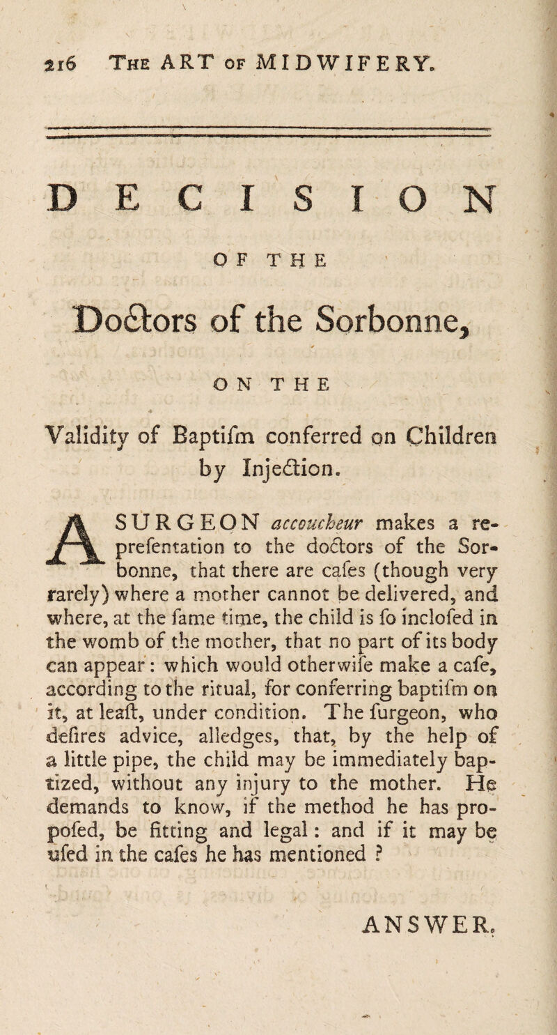 DECISION OF THE Doctors of the Sorbonne, ✓ ON THE Validity of Baptifm conferred on Children by Injedtion. AS U R G E O N accoucheur makes a re- prefentation to the doctors of the Sor- bonne, that there are cafes (though very rarely) where a mother cannot be delivered, and where, at the fame time, the child is fo inclofed in the womb of the mother, that no part of its body can appear : which would otherwife make a cafe, according to the ritual, for conferring baptifm on it, at lead, under condition. Thefurgeon, who defires advice, alledges, that, by the help of a little pipe, the child may be immediately bap¬ tized, without any injury to the mother. He demands to know, if the method he has pro- pofed, be fitting and legal: and if it may be ufed in the cafes he has mentioned ? ANSWER.