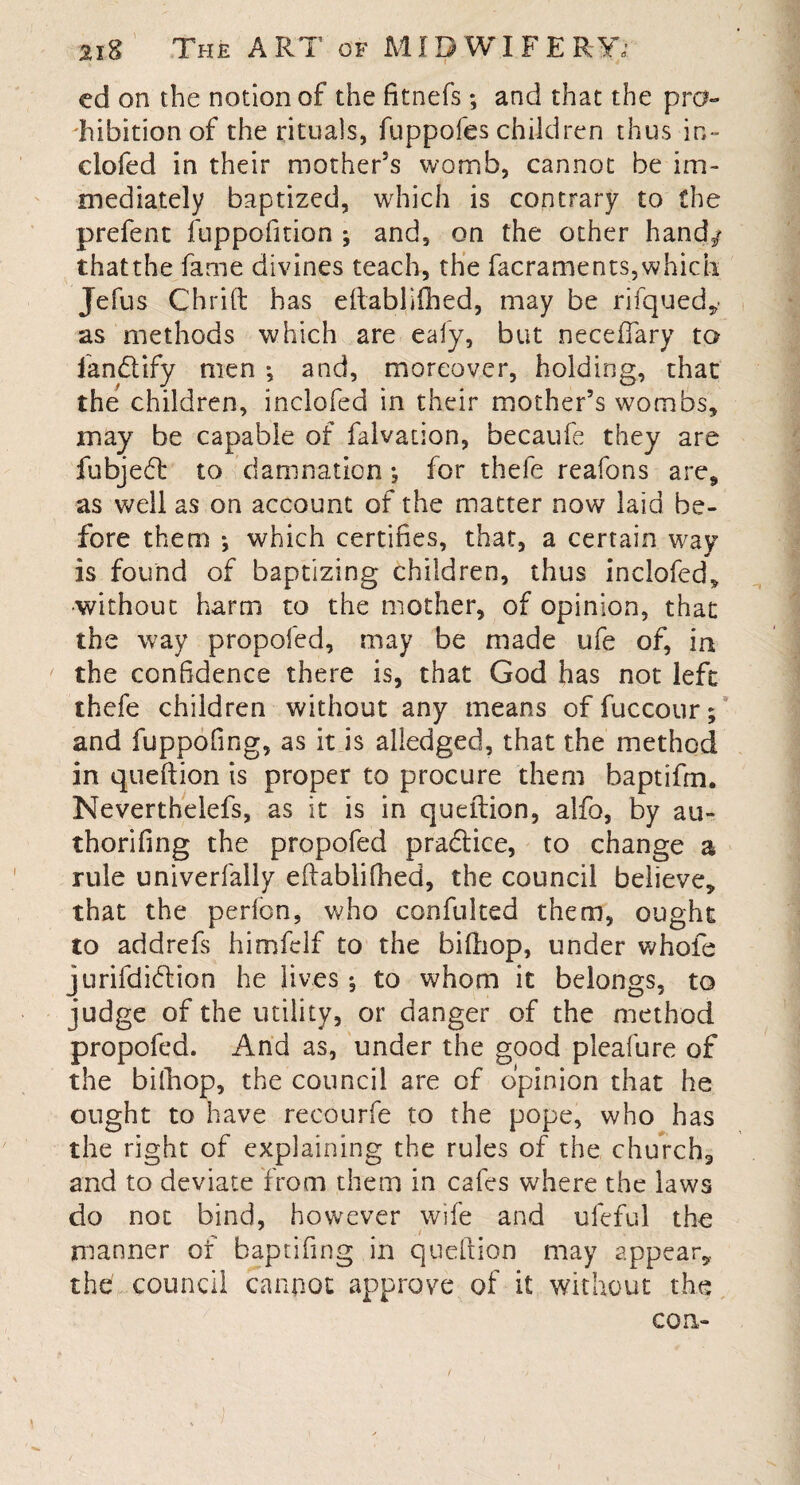 cd on the notion of the fitnefs; and that the pro¬ hibition of the rituals, fuppofes children thus in- clofed in their mother’s womb, cannot be im- mediately baptized, which is contrary to the prefent fuppofmon ; and, on the other hand/ thatthe fame divines teach, the facraments,which Jefus Chrift has eftablifhed, may be rifqued,- as methods which are ealy, but neceffary to fandify men *, and, moreover, holding, that the children, inclofed in their mother’s wombs, may be capable of falvation, becaufe they are fubjed to damnation •, for thefe reafons are, as well as on account of the matter now laid be¬ fore them ; which certifies, that, a certain way is found of baptizing children, thus inclofed, without harm to the mother, of opinion, that the way propofed, may be made ufe of, in the confidence there is, that God has not left thefe children without any means of fuccour; and fuppofing, as it is aliedged, that the method in queftion is proper to procure them baptifm. Neverthelefs, as it is in quellion, alfo, by au- thorifing the propofed pradice, to change a rule univerfally eftablifhed, the council believe, that the pedon, who confulted them, ought to addrefs himfclf to the biftiop, under whole jurifdidion he lives ; to whom it belongs, to judge of the utility, or danger of the method propofed. And as, under the good pleafure of the biftiop, the council are of opinion that he ought to have recourfe to the pope, who has the right of explaining the rules of the church, and to deviate from them in cafes where the laws do not bind, however wife and ufeful the manner ot baptifing in queftion may appear, the council cannot approve of it without the con-