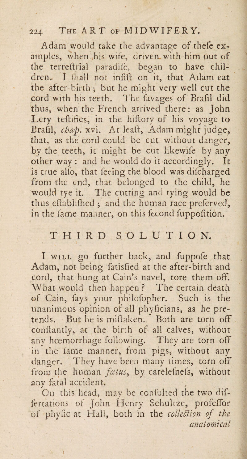 Adam would take the advantage of thefe ex¬ amples, when his wife, driven, with him out of the terreflriai paradife, began to have chil¬ dren^ I fb all not mfifl: on it, that Adam eat the after birth •, but he might very well cut the cord with his teeth. The lavages of Brafil did thus, when the French arrived there: as John Lery teftifies, in the hiftory of his voyage to Brafil, chap. xvi. At lealt, Adam might judge, that, as the cord could be cut without danger, by the teeth, it might be cut likewife by any other way : and he would do it accordingly. It is true alio, that feeing the blood was difcharged from the end, that belonged to the child, he would tye it. The cutting and tying would be thus eitablifhed ; and the human race preferved, in the fame manner, on this fecond fuppofitiom THIRD SOLUTIO N. \ I will go further back, and fuppofe that Adam, not being fatisfied at the after-birth and cord, that hung at Cain’s navel, tore them off. What would then happen ? The certain death of Cain, fays your philofopher. Such is the unanimous opinion of all phylicians, as he pre¬ tends. But he is miftaken. Both are torn off conftantly, at the birth of all calves, without any haemorrhage following. They are torn off in the fame manner, from pigs, without any danger. They have been many times, torn off from the human foetus, by carelefnefs, without any fatal accident. On this head, may be confulted the two dif- fertations of John Henry Schuitze, profeffor of phyfic at Hall, both in the collection of the anatomical i