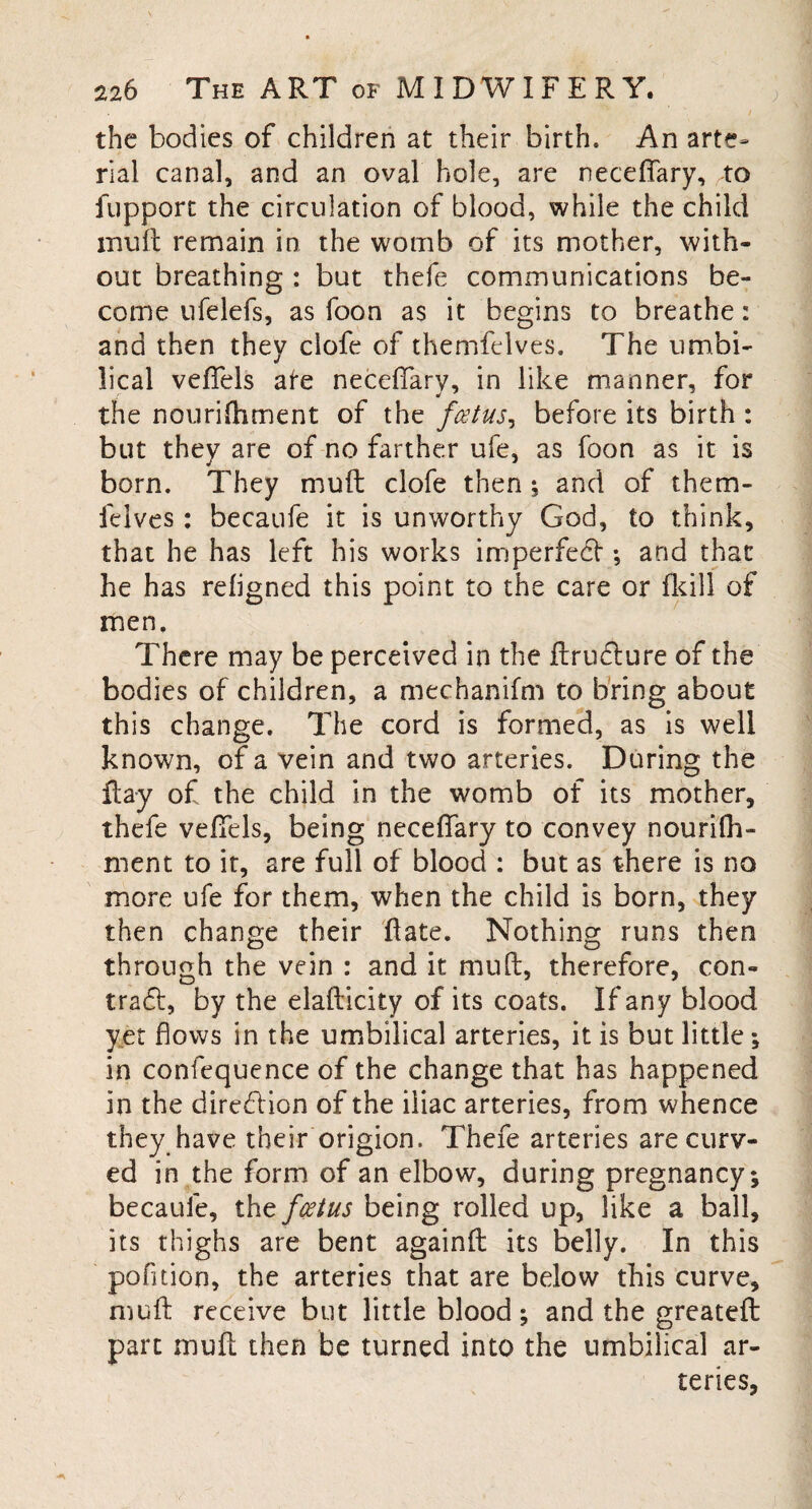 the bodies of children at their birth. An arte¬ rial canal, and an oval hole, are neceffary, to fupport the circulation of blood, while the child mu it remain in the womb of its mother, with¬ out breathing : but thefe communications be¬ come ufelefs, as foon as it begins to breathe: and then they ciofe of themfelves. The umbi¬ lical veffels ate neceffary, in like manner, for the nourifhment of the foetus, before its birth : but they are of no farther ufe, as foon as it is born. They muft ciofe then ; and of them- felves: becaufe it is unworthy God, to think, that he has left his works imperfedt •, and that he has refigned this point to the care or fkill of men. There may be perceived in the ftrudture of the bodies of children, a mechanifm to bring about this change. The cord is formed, as is well known, of a vein and two arteries. During the flay of the child in the womb of its mother, thefe veffels, being neceffary to convey nourifh¬ ment to it, are full of blood : but as there is no more ufe for them, when the child is born, they then change their flate. Nothing runs then through the vein : and it muft, therefore, con- trad!:, by the elafticity of its coats. If any blood yet flows in the umbilical arteries, it is but little; in confequence of the change that has happened in the diredtion of the iliac arteries, from whence they have their origion. Thefe arteries are curv¬ ed in the form of an elbow, during pregnancy; becaufe, tht fcstus being rolled up, like a ball, its thighs are bent againft its belly. In this pofition, the arteries that are below this curve, muft receive but little blood; and the greateft part muft then be turned into the umbilical ar¬ teries,