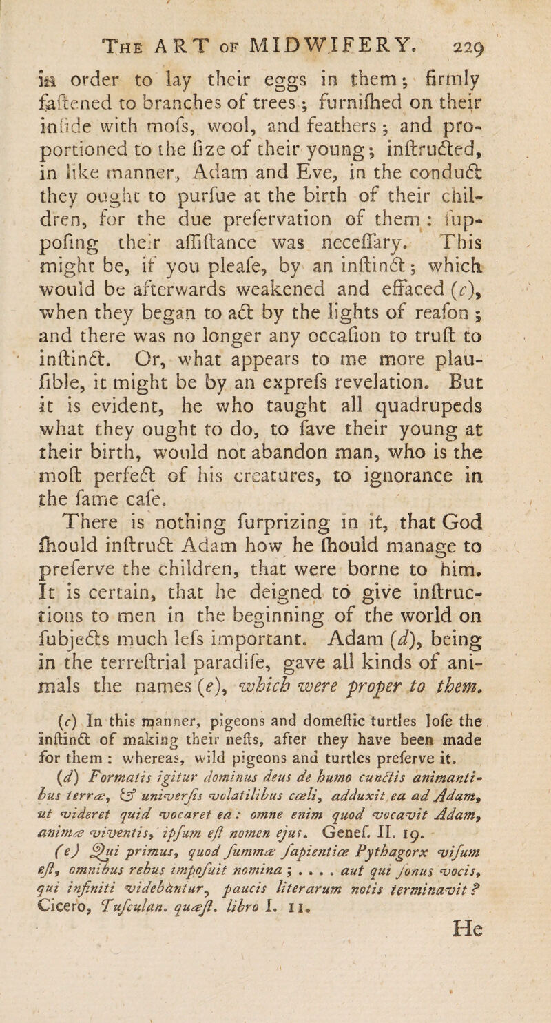 ie order to lay their eggs in them; firmly fattened to branches of trees ; furnifhed on their infide with mofs, wool, and feathers ; and pro¬ portioned to the fize of their young; inftrudted, in like manner, Adam and Eve, in the conduft they ought to purfue at the birth of their chil¬ dren, for the due prefervation of them : fup- pofing their affiftance was neceffary. This might be, if you pleafe, by an inftinbt; which would be afterwards weakened and effaced (c)9 when they began to adt by the lights of reafon 1 and there was no longer any occafion to truft to inftindt. Or, what appears to me more plau- fible, it might be by an exprefs revelation. But it is evident, he who taught all quadrupeds what they ought to do, to fave their young at their birth, would not abandon man, who is the moft perfedt of his creatures, to ignorance in the fame cafe. There is nothing furprizing in it, that God fhould inftrudt Adam how he Ihould manage to preferve the children, that were borne to him. It is certain, that he deigned to give inftruc- tions to men in the beginning of the world on fubjedts much lefs important. Adam (J), being in the terreftrial paradife, gave all kinds of ani¬ mals the names (e)9 which were proper to them. (c) In this manner, pigeons and domeftic turtles ]ofe the Inftinft of making their nefls, after they have been made for them : whereas, wild pigeons and turtles preferve it. (d) Formatis igitur dominus deus de humo cundiis animanti- bus terra, & uniuerjis <volatilibus cceli, adduxit ea ad Adam, ut njideret quid cvocaret ea: omne enim quod 'vucavit Adam, anima <viventis, ipfum eft nomen ejus. Genef. II. ig. (e) ftftui primus, quod fumma Japientice Pythagorx *vifum eft, omnibus rebus impofuit nomina ; . . . . aut qui Jonus <vocis, qui infiniti *videbdntur, paucis literarum notis terminavit ? Cicero, Fufculan. quajl, libra I. xi. He