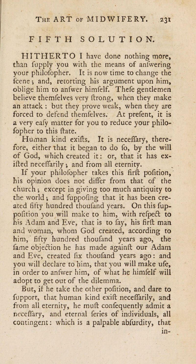 FIFTH SOLUTION. \ - _« HITHERTO I have done nothing more, than fupply you with the means of anfwering your phiiofopher. It is now time to change the fcene •, and, retorting his argument upon him, oblige him to anfwer himfelf. Thefe gentlemen believe themfelves very ftrong, when they make an attack : but they prove weak, when they are forced to defend themfelves. At prefent, it is a very eafy matter for you to reduce your philo¬ sopher to this (late. Human kind exifts. It is neceffary, there¬ fore, either that it began to do fo, by the will of God, which created it: or, that it has ex¬ ited neceffarily •, and from all eternity. If your phiiofopher takes this firft pofition, his opinion does not differ from that of the church ; except in giving too much antiquity to the world * and fuppofing that it has been cre¬ ated fifty hundred thoufand years. On this fup- pofition you will make to him, with refpefl to his Adam and Eve, that is to fay, his firft man and woman, whom God created, according to him, fifty hundred thoufand years ago, the fame objection he has made againft our Adam and Eve, created fix thoufand years ago: and you will declare to him, that you will make ufe, in order to anfwer him, of what he himfelf will adopt to get out of the dilemma. But, if he take the other pofition, and dare to fupport, that human kind exift neceffarily, and from all eternity, he muft confequently admit a neceffary, and eternal feries of individuals, all contingent: which is a palpable abfurdity, that in-