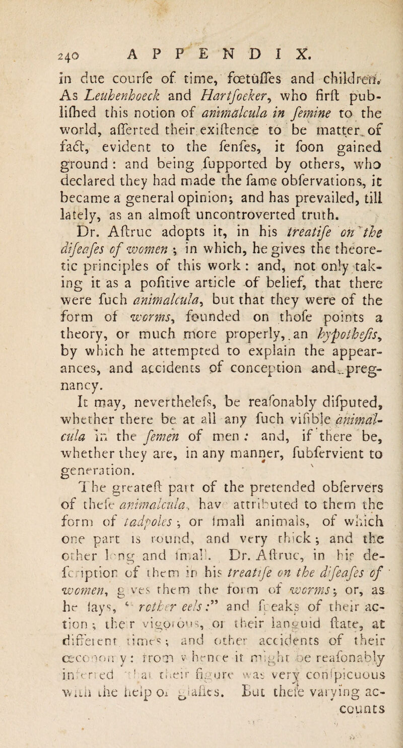 in due courfe of time, foetuffes and children. As Leuhenhoeck and Hartfoeker, who firft pub- lifhed this notion of arimalcula in femine to the world, afferted their exigence to be matter, of fact, evident to the fenfes, it foon gained ground : and being Supported by others, who declared they had made the fame obfervations, it became a general opinion; and has prevailed, till lately, as an almoft uncontroverted truth. Dr. Aftruc adopts it, in his treatife on'the difeafes of women \ in which, he gives the theore¬ tic principles of this work: and, not only tak¬ ing it as a pofitive article of belief, that there were fuch arimalcula^ but that they were of the form of worms, founded on thofe points a theory, or much more properly, an hypothecs, by which he attempted to explain the appear¬ ances, and accidents pf conception andpreg¬ nancy. It may, nevertheless be reafonably difputed, whether there be. at all any fuch vifible animal- cula in the femen of men : and, if there be, whether they are, in any nianner, fubfervient to generation. The greateft part of the pretended obfervers of theft animalcula, hav attributed to them the form of tadpoles ; or Imall animals, of which one part is round, and very thick; and the other Dng and fmalk Dr. Aftruc, in hif d-e- fcriptior of them in his treatife on the difeafes of * women, g-ves rhem the form of worms; or, as he lays, 4 ret her eels:” and freaks of their ac¬ tion ; the r vigorous, m their languid ftate, at diffeicnr times; and other accidents of their ceconorr y: iron v hence it might be reafonably in;:eneci as. their figure was very conspicuous with the heip Oi giafks. But thefe varying ac¬ counts