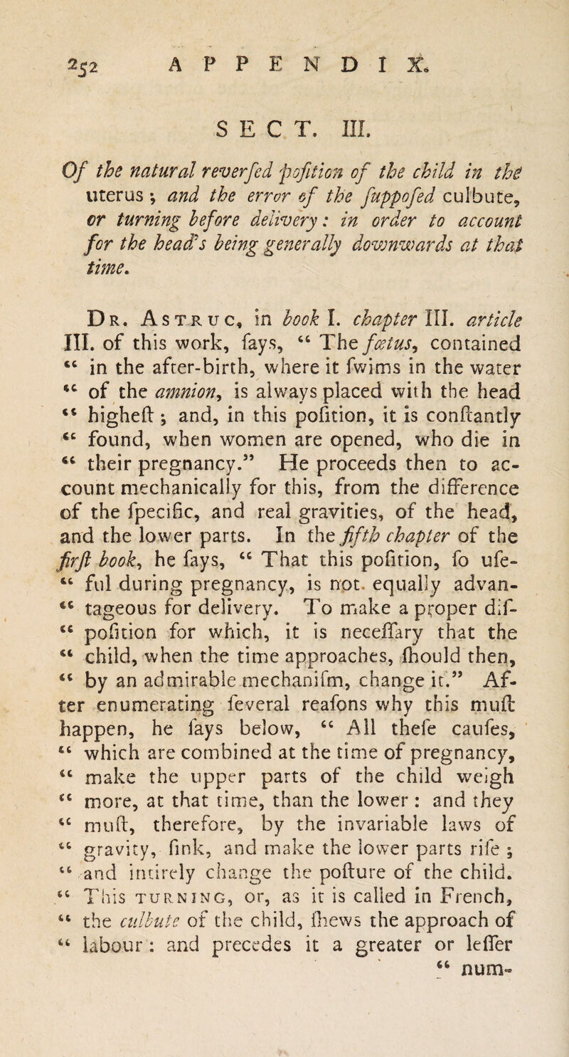 SECT. III. Of the natural reverfed pofition of the child in the uterus *, and the error of the fuppofed culbute, cr turning before delivery: in order to account for the head:s being generally downwards at that time. Dr. Astruc, in book I. chapter III. article III. of th is work, fays, 44 The foetus, contained 44 in the after-birth, where it fwims in the water 44 of the amnion, is always placed with the head 44 highefl ; and, in this pofition, it is conflaritly 44 found, when women are opened, who die in 44 their pregnancy.5’ He proceeds then to ac¬ count mechanically for this, from the difference of the fpecific, and real gravities, of the head, and the lower parts. In the fifth chapter of the firft book, he fays, 44 That this pofition, fo ufe- 44 fill during pregnancy, is not. equally advan- 44 tageous for delivery. To make a proper dif- 44 pofition for which, it is neceflary that the 44 child, when the time approaches, fhould then, 44 by an admirable mechanifm, change it.” Af¬ ter enumerating feverai reafons why this muff happen, he lays below, 44 All thefe caufes, 46 which are combined at the time of pregnancy, 44 make the tipper parts of the child weigh 44 more, at that time, than the lower : and they 44 mud, therefore, by the invariable laws of 44 gravity, fink, and make the lower parts rife ; 44 and iruirely change the pollute of the child. 44 This turning, or, as it is called in French, 44 the culbute of the child, fhews the approach of 44 labour : and precedes it a greater or leffer 44 num-