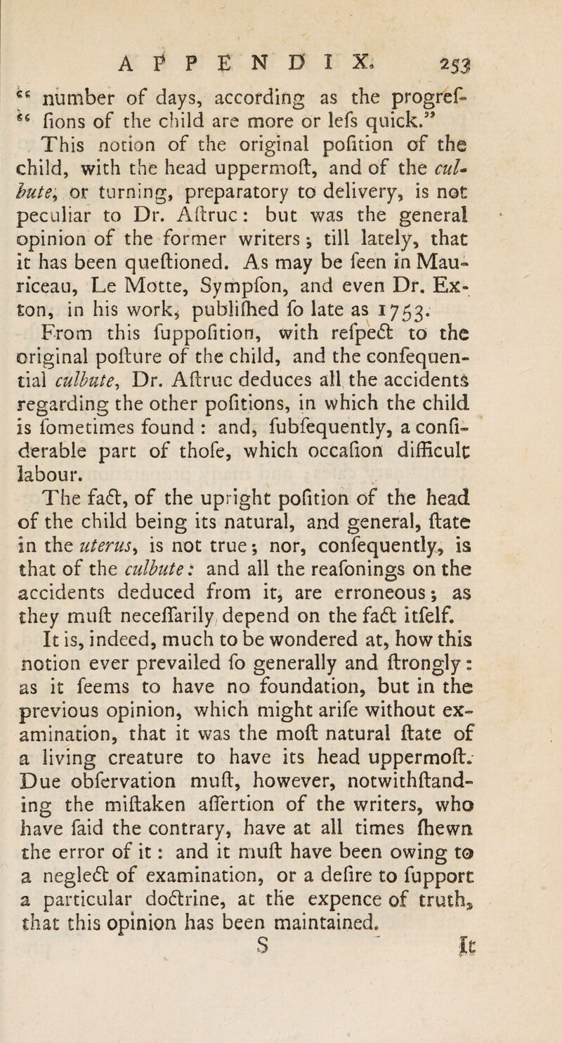 APPENDIX, 2 53 cc number of days, according as the progref- 56 fions of the child are more or lefs quick.” This notion of the original pofition of the child, with the head uppermoft, and of the cul¬ bute, or turning, preparatory to delivery, is not peculiar to Dr. Aftruc: but was the general opinion of the former writers •, till lately, that it has been queftioned. As may be feen in Mau» riceau, Le Matte, Sympfon, and even Dr. Ex- ton, in his work* publifhed fo late as 1753. From this fuppolition, with refpedl to the original pofture of the child, and the eonfequen- tial culbute, Dr. Aflruc deduces all the accidents regarding the other pofitions, in which the child is fometimes found : and, fubfequently, a conli- derable part of thofe, which occafion difficult labour. The fa6l, of the upright pofition of the head of the child being its natural, and general, {fate in the uterus, is not true; nor, confequently, is that of the culbute: and all the reafonings on the accidents deduced from it, are erroneous; as they mull neceflarily depend on the fa£t itfelf. It is, indeed, much to be wondered at, how this notion ever prevailed fo generally and ftrongly: as it feems to have no foundation, but in the previous opinion, which might arife without ex¬ amination, that it was the molt natural ftate of a living creature to have its head uppermoft. Due observation muft, however, notwithftand- ing the miftaken aftertion of the writers, who have faid the contrary, have at all times fhewn the error of it: and it muft have been owing to a negle6t of examination, or a delire to fupport a particular docftrine, at the expence of truth* that this opinion has been maintained. S It