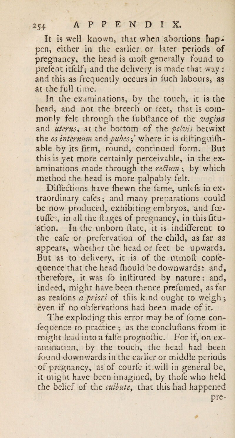 It is well known, that when abortions hap¬ pen, either in the earlier or later periods of pregnancy, the head is mofc generally found to prefent itfelf; and the delivery is made that way : and this as frequently occurs in fuch labours, as at the full time. In the examinations, by the touch, it is the head, and not the breech or reet, that is com¬ monly felt through the fublfance of the vagina and uterus, at the bottom of the pelvis betwixt the os internum and pubes\ where it is diltinguifh- able by its firm, round, continued form. But this is yet more certainly perceivable, in the ex¬ aminations made through the return *, by which method the head is more palpably felt. Defections have fhewn the fame, unlefs in ex¬ traordinary cafes; and many preparations could be now produced, exhibiting embryos, and fce- tuffes, in all the It ages of pregnancy, in this ficu- aticn. In the unborn ftate, it is indifferent to the eafe or prefervation of the child, as far as appears, whether the head or feet be upwards. But as to delivery, it is of the utmoft confe- quence that the head fhouid be downwards: and, therefore, it was fo inftituted by nature: and, indeed, might have been thence prefumed, as far as reafons a priori of this kind ought to weigh; even if no obfervations had been made of it. The exploding this error may be of fome con- fequence to practice ; as the conclufions from it might lead into a falfe prognofiic. For if, on ex- ami-nation, by the touch, the head had been found downwards in the earlier or middle periods of pregnancy, as of courfe it.will in general be, it might have been imagined, by thole who held the belief of the culbute, that this had happened pre~