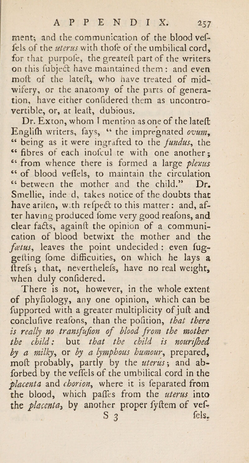 *57 ment; and the communication of the blood vef- fels of the uterus with thofe of the umbilical cord, for that purpofe, the greated part of the writers on this fubjebt have maintained them : and even mod of the lated, who have treated of mid¬ wifery, or the anatomy of the parts of genera¬ tion, have either confidered them as uncontro¬ vertible, or, at lead, dubious. Dr. Exton, whom 1 mention as one of the lated Engiifh writers, fays, “ the impregnated ovum, 44 being as it were ingrafted to the fundus, the <c fibres of each inofcul te with one another; 64 from whence there is formed a large plexus 44 of blood vedels, to maintain the circulation 64 between the mother and the child.” Dr, Smellie, inde d, takes notice of the doubts that have arilen, w.th refpedft to this matter: and, af¬ ter having produced fome very good reafons, and clear facts, againd the opinion of a communi¬ cation of blood betwixt the mother and the foetus, leaves the point undecided : even fug- gelling fome difficulties, on which he lays a drefs •, that, neverthelefs, have no real weighty when duly confidered. There is not, however, in the whole extent of phyfiology, any one opinion, which can be fupported with a greater multiplicity of jud and conclufive reafons, than the portion, that there is really no transfufion of blood from the mother the child: but that the child is noun feed by a milky, or by a lymphous humour, prepared, mod probably, partly by the uterus \ and ab- forbed by the veiled of the umbilical cord in the placenta and chorion, where it is feparated from the blood, which paffes from the uterus into the placenta, by another proper fydem of ved S 3 fels.