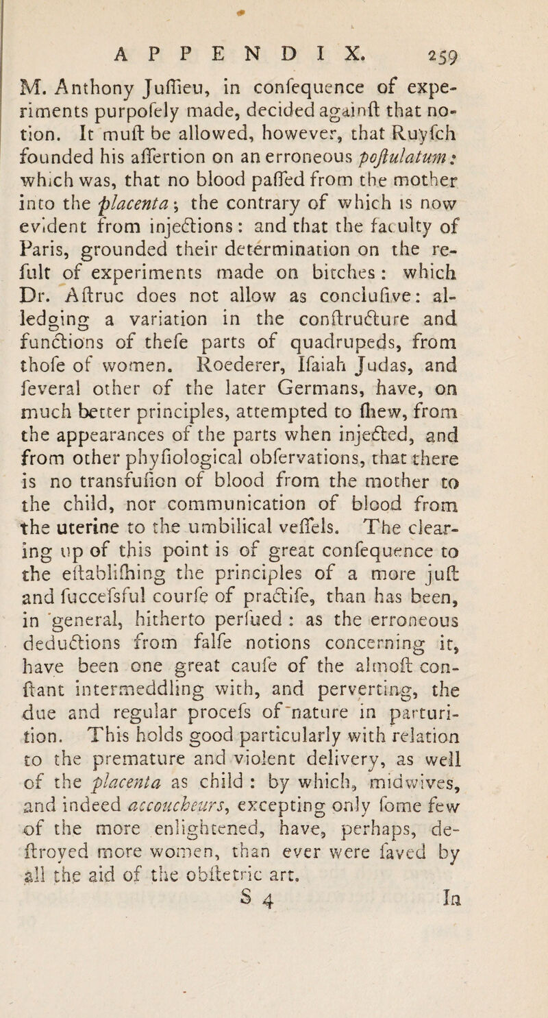 M. Anthony Juffieu, in confequence of expe¬ riments purpofely made, decided againft that no¬ tion. It muft be allowed, however, that Ruyfch founded his affertion on an erroneous poftulatum: which was, that no blood pafiedfrom the mother into the placentas the contrary of which is now evident from injections: and that the fatuity of Paris, grounded their determination on the re- fuit of experiments made on bitches : which Dr. Aftruc does not allow as conclufive: ai¬ led oing a variation in the conftruCiure and functions of thefe parts of quadrupeds, from thofe of women. Roederer, Ifaiah Judas, and feveral other of the later Germans, have, on much better principles, attempted to fhew, from the appearances of the parts when injeCted, and from other phyfiological obfervations, that there is no transfufion of blood from the mother to the child, nor communication of blood from the uterine to the umbilical veiTels. The clear¬ ing up of this point is of great confequence to the eftabliihing the principles of a more juft and fuccefsful courfe of praCtife, than has been, in general, hitherto perilled : as the erroneous deductions from falfe notions concerning it, have been one great caufe of the almoft con- ftant intermeddling with, and perverting, the due and regular procefs of mature in parturi¬ tion. This holds good particularly with relation to the premature and violent delivery, as well of the placenta as child : by which, midwives, and indeed accoucheurs, excepting only feme few of the more enlightened, have, perhaps, de- ftroved more women, than ever were laved by all the aid of the obftetric art. S 4 In