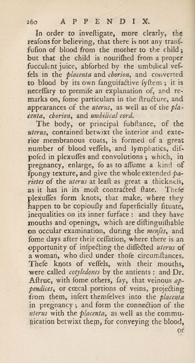 In order to inveftigate, more clearly, the reafonsfor believing, that there is not any tranf- fufion of blood from the mother to the child; but that the child is nourifhed from a proper fuccuknt juice, abforbed by the umbilical vef- fels in the placenta and chorion, and converted to blood by its own fanguifa&ive fyftem ; it is neceffary to premife an explanation of, and re¬ marks on, feme particulars in the ftrudture, and appearances of the uterus, as well as of the pla¬ centa, chorion, and umbilical cord. The body, or principal fubftance, of the uterus, contained betwixt the interior and exte¬ rior membranous coats, is formed of a great number of blood veffels, and lymphatics, dif- pofed in plexuffes and convolutions; which, in pregnancy, enlarge, fe as to a flume a kind of fpongy texture, and give the whole extended par rietes of the uterus at leaf! as great a thicknd's, as it has in its moil contracted (late. Theie plexufies form knots, that make, where they happen to be copioufly and fuperficially fituate, inequalities on its inner furface : and they have mouths and openings, which are diftinguifhable on occular examination, during the menfes, and feme days after their ceffation, where there is an opportunity of infpeding the differed uterus of a woman, who died under thofe circumftances. Thefe knots of veffels, with their mouths, were called cotyledones by the antients : and Dr. Afiruc, with feme others, fay, that veinous ap¬ pendices , or coecal portions of veins, projefting from them, infert themfelves into the placenta in pregnancy ; and form the connection of the uterus with the placenta, as well as the commu¬ nication betwixt them, for conveying the blood, of