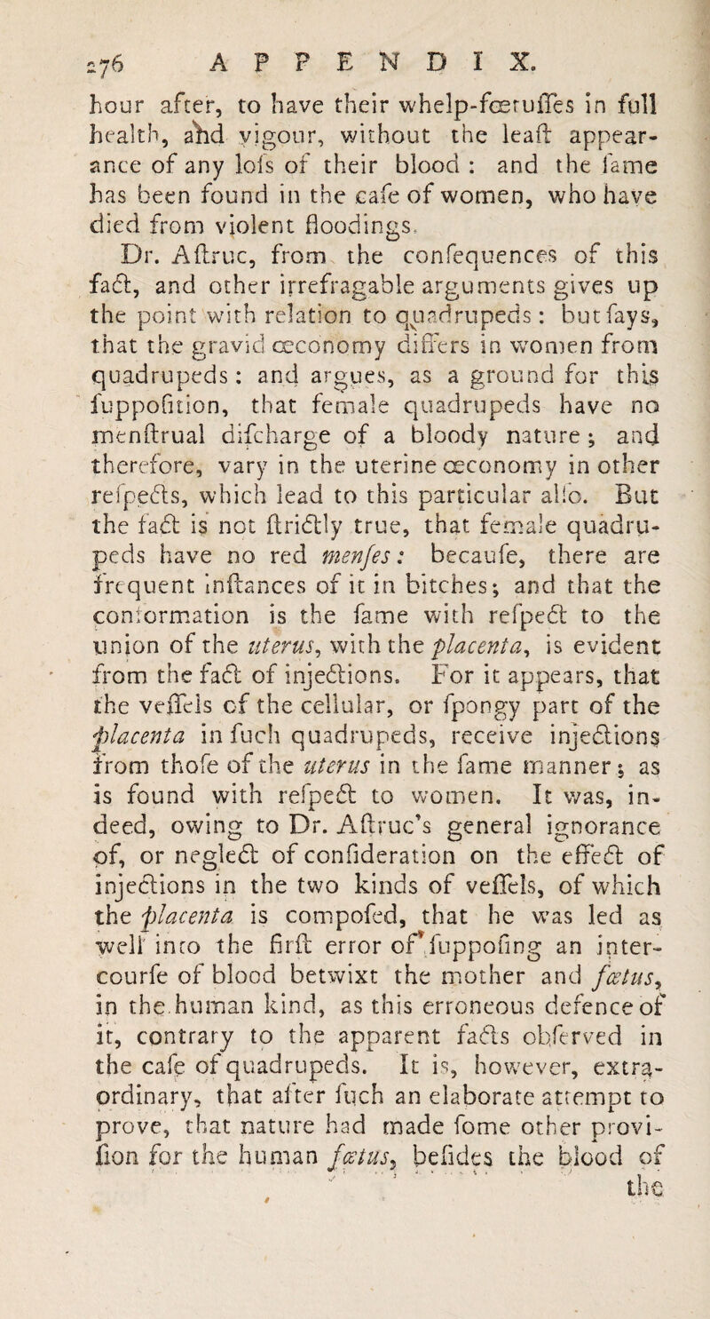 hour after, to have their whelp-feeruffes in full health, ahd vigour, without the lead appear¬ ance of any lofs of their blood : and the fame has been found in the cafe of women, who have died from violent floodings. Dr. A (true, from the confequences of this fad, and other irrefragable arguments gives up the point with relation to quadrupeds: but fays, that the gravid oeconomy differs in women from quadrupeds: and argues, as a ground for this fuppofuion, that female quadrupeds have no inenftrual difeharge of a bloody nature ; and therefore, vary in the uterine oeconomy in other refpeds, which lead to this particular alio. But the fad is not ftridly true, that female quadru¬ peds have no red menfes: becaufe, there are frequent inftances of it in bitches; and that the conformation is the fame with refped to the union of the uterus, with the placenta, is evident from the fad of injedions. For it appears, that the veffels of the cellular, or fpongy part of the *'placenta in fuch quadrupeds, receive injedions from thofe of the uterus in the fame manner; as is found with refped to women. It was, in¬ deed, owing to Dr. Aftruc’s general ignorance of, or negled of confideration on the efifed of injedions in the two kinds of veffels, of which the 'placenta is compofed, that he was led as Well' into the firft error offfuppofing an inter- courfe of blood betwixt the mother and foetus, in the. human kind, as this erroneous defence of it, contrary to the apparent fads obferved in the cafe of quadrupeds. It is, however, extra¬ ordinary, that after fuch an elaborate attempt to prove, that nature had made feme other provi- fion for the human feet us ^ beiides the blood of