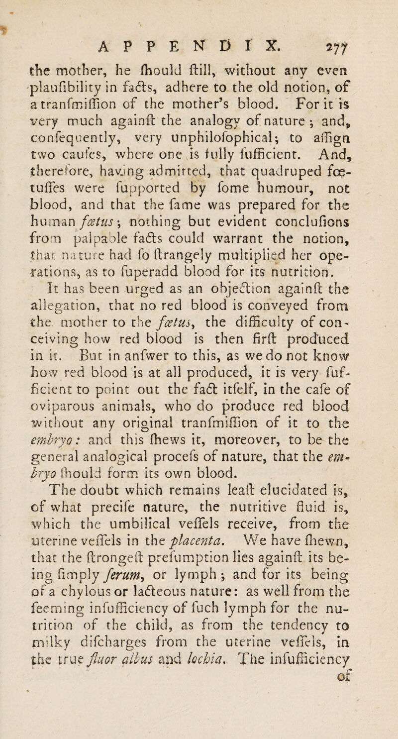 the mother, he fhould ftill, without any even plaufibility in fads, adhere to the old notion, of a tranfmiffion of the mother’s blood. For it is very much againft the analogy of nature •, and„ confequently, very unphilofophical; to affign two cauies, where one is fully fufficient. And, therefore, hawing admitted, that quadruped foe¬ tuses were lupported by fome humour, not blood, and that the fame was prepared for the human foetus \ nothing but evident conclufions from palpable fads could warrant the notion, that nature had fo ftrangely multiplied her ope¬ rations, as to fuperadd blood for its nutrition. It has been urged as an objection againft the allegation, that no red blood is conveyed from the mother to the foetus, the difficulty of con¬ ceiving how red blood is then fir ft produced in it. But in anfwer to this, as we do not know how red blood is at all produced, it is very fuf¬ ficient to point out the fad itfelf, in the cafe of oviparous animals, who do produce red blood without any original tranfmiffion of it to the embryo: and this fhews it, moreover, to be the general analogical procefs of nature, that the em¬ bryo fhould form its own blood. The doubt which remains leaft elucidated is, of what precife nature, the nutritive fluid is, which the umbilical veffiels receive, from the uterine veffiels in the placenta. We have fhewn, that the ftrongeft prefumption lies againft its be¬ ing Amply ferum, or lymph j and for its being of a chylous or ladeous nature: as well from the feeming infufficiency of fuch lymph for the nu¬ trition of the child, as from the tendency to milky difcharges from the uterine veffiels, in the true jluor albus and lochia. The infufficiency