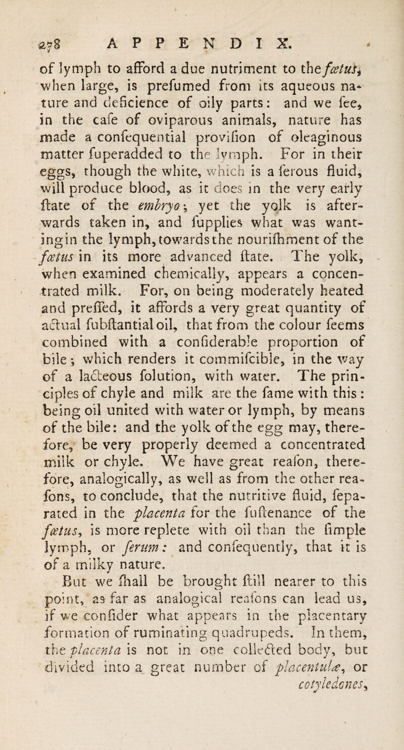 of lymph to afford a due nutriment to the fat us ^ when large, is prefumed from its aqueous na¬ ture and deficience of oily parts: and we fee, in the cafe of oviparous animals, nature has made a confequential provifion of oleaginous matter fuperadded to the lymph. For in their eggs, though the white, which is a ferous fluid, will produce blood, as it does in the very early Hate of the embryo; yet the yolk is after- wards taken in, and lupplies what was want- ingin the lymph, towards the nouriihment of the fatus in its more advanced ftate. The yolk, when examined chemically, appears a concen¬ trated milk. For, on being moderately heated and preiTed, it affords a very great quantity of actual fubftantial oil, that from the colour feems combined with a confiderable proportion of bile; which renders it commifcible, in the way of a ladeous folution, with water. The prin¬ ciples of chyle and milk are the fame with this : being oil united with water or lymph, by means of the bile: and the yolk of the egg may, there¬ fore, be very properly deemed a concentrated milk or chyle. We have great reafon, there¬ fore, analogically, as well as from the other rea- fons, to conclude, that the nutritive fluid, fepa- rated in the placenta for the fuftenance of the fatus, is more replete with oil than the Ample lymph, or ferum: and confequently, that it is of a milky nature. But we fhall be brought ftill nearer to this point, as far as analogical reaions can lead us, if we consider what appears in the phcentary formation of ruminating quadrupeds. In them, the placenta is not in one colluded body, but divided into a great number of placentuU, or cotyledones, * *