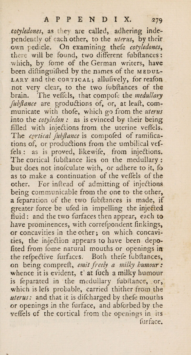 iGiyledones, as they are called, adhering inde¬ pendently of each other, to the uterus, by their own pedicle. On examining thefe cotyledones, th ere will be found, two different fubftances: which, by fome of the German writers, have been diftingnlfhed by the names of the medul¬ lary and the cortical; allufively, for reafon not very clear, to the two fubftances of the brain. The veffels, that compofe the medullary fubjlance are productions of, or, at leaft, com¬ municate with thofe, which go from the uterus into the cotyledon : as is evinced by their being filled with injections from the uterine veffels. The cortical fubjlance is compofed of ramifica¬ tions of, or productions from the umbilical vef¬ fels : as is proved, likewife, from injections. The cortical fubltance lies on the medullary : but does not inofculate with, or adhere to it, fo as to make a continuation of the veffels of the other. For inftead of admitting of injections being communicable from the one to the other, a feparation of the two fubftances is made, if greater force be ufed in impelling the injeCted fluid: and the two furfaces then appear, each to have prominences, with correfpondent linkings, or concavities in the other; on which concavi¬ ties, the injeCtion appears to have been depo- fited from fome natural mouths or openings in the refpeCtive furfaces. Both thefe fubftances, on being compreft, emit freely a milky humour: whence it is evident, t' at fuch a milky humour is feparated in the medullary fubltance, or, which is lefs probable, carried thither from the uterus: and that it is difcharged by thefe mouths or openings in the furface, and abforbed by the veffels of the cortical from the openings in its furface.