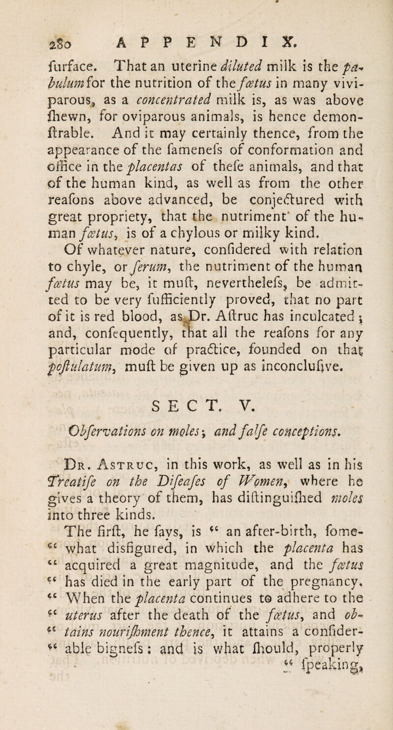 25 o APPENDIX, furface. That an uterine diluted milk is the pa¬ bulum for the nutrition of the foetus in many vivi¬ parous,, as a concentrated milk is, as was above jChewn, for oviparous animals, is hence demon- ftrable. And it may certainly thence, from the appearance of the famenefs of conformation and office in the placentas of thefe animals, and that qf the human kind, as well as from the other reafons above advanced, be conjectured with great propriety, that the nutriment’ of the hu-> man foetus, is of a chylous or milky kind. Of whatever nature, confidered with relation to chyle, or ferum, the nutriment of the human foetus may be, it mud, neverthelefs, be admit¬ ted to be very diffidently proved, that no part of it is red blood, as Dr. Aftruc has inculcated ; and, confequently, that all the reafons for any particular mode of praClice, founded on that pojlulatum, muft be given up as inconcluhve. SECT. V. Obfervations on moles, and falfe conceptions. Dr. Astruc, in this work, as well as in his Treatife on the Bifeafes of Women, where he gives a theory of them, has diftinguiflied moles into three kinds. The firft, he fays, is an after-birth, fome- €C what disfigured, in which the placenta has 4C acquired a great magnitude, and the foetus C£ has died in the early part of the pregnancy. cc When thz placenta continues to adhere to the uterus after the death of the foetus, and oh- tains nourijhment thence, it attains a confider- able bignefs; and is what fliould, properly (peaking*