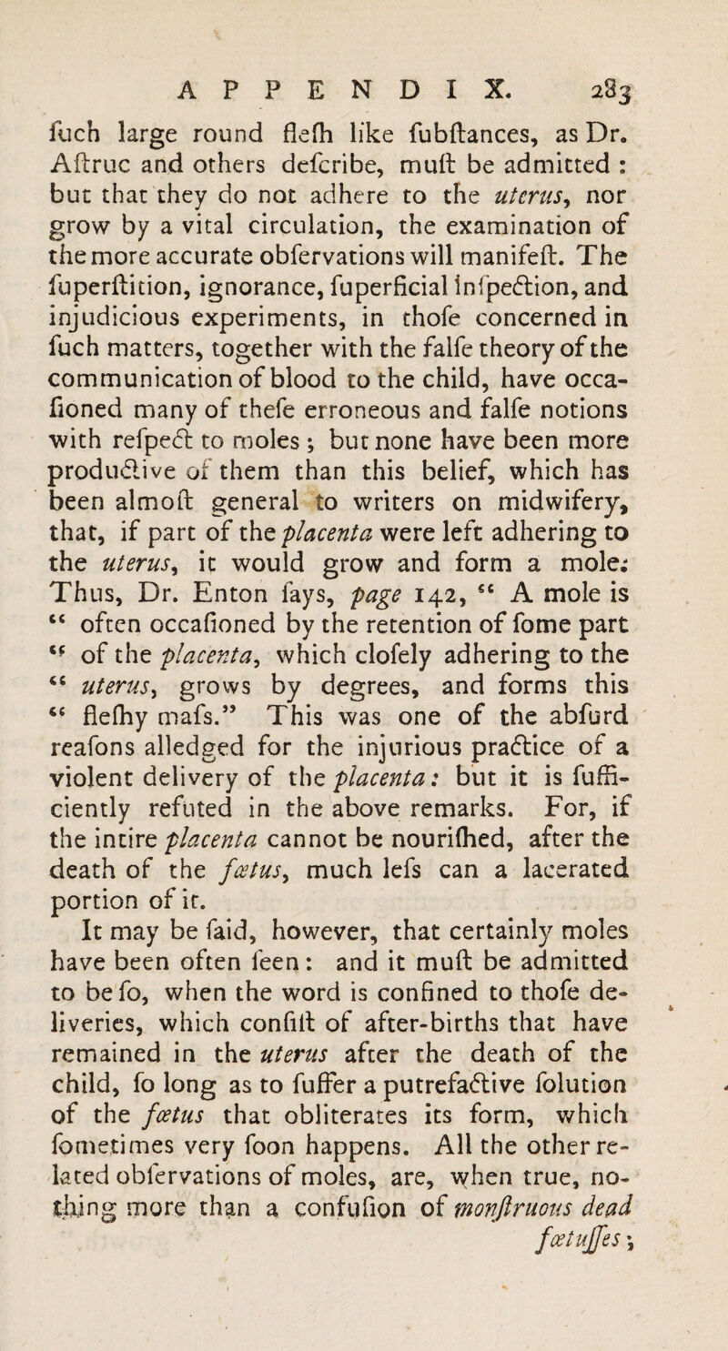 fueh large round flefh like fubftances, as Dr. Aftruc and others defcribe, mult be admitted : but that they do not adhere to the uterus, nor grow by a vital circulation, the examination of the more accurate obfervations will manifefb. The fu perdition, ignorance, fuperficial infpe&ion, and injudicious experiments, in thofe concerned in fuch matters, together with the falfe theory of the communication of blood to the child, have occa- fioned many of thefe erroneous and falfe notions with refpedh to moles; but none have been more produ&ive of them than this belief, which has been almoft general to writers on midwifery, that, if part of thft placenta were left adhering to the uterus, it would grow and form a mole; Thus, Dr. Enton fays, page 142, 5C A mole is “ often occafioned by the retention of fome part of the placenta, which clofely adhering to the “ uterus, grows by degrees, and forms this 66 flefhy mafs.” This was one of the abfurd reafons alledged for the injurious practice of a violent delivery of the placenta: but it is fuffi- ciently refuted in the above remarks. For, if the intire placenta cannot be nouriflied, after the death of the foetus, much lefs can a lacerated portion of if. It may be faid, however, that certainly moles have been often feen: and it muft be admitted to befo, when the word is confined to thofe de¬ liveries, which confilt of after-births that have remained in the uterus after the death of the child, fo long as to fuffer a putrefa&ive folution of the foetus that obliterates its form, which fometimes very foon happens. All the other re¬ lated obfervations of moles, are, when true, no¬ thing more than a confufion of monftruous dead fcetujfes \