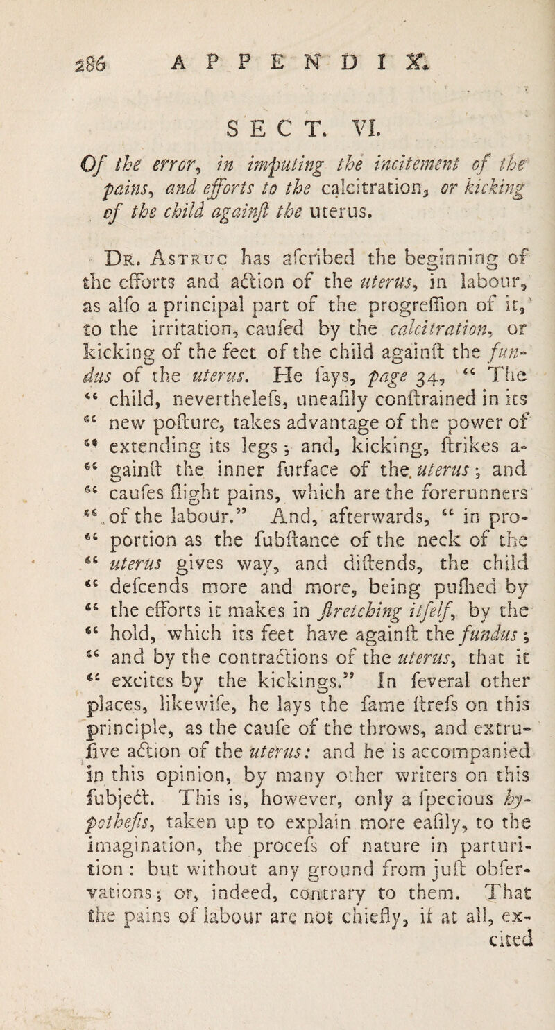 SECT. VI. Of the error, in imputing the incitement of the pains, and efforts to the caleitration, or kicking of the child againft the uterus. Dr. Astruc has afcribed the beginning of the efforts and action of the uterus, in labour, as alfo a principal part of the progreffion of it, ' to the irritation, caufed by the calcitration, or kicking of the feet of the child againft the fun¬ dus of the uterus. He fays, page 34, <c The child, neverthelefs, uneafily con (trained in its 65 new pofture, takes advantage of the power of extending its legs; and, kicking, ftrikes a- gainft the inner furface of the. uterus \ and caufes flight pains, which are the forerunners T, of the labour.” And, afterwards, “ in pro- portion as the fubftance of the neck of the uterus gives way, and diftends, the child defcends more and more, being pufhed by 46 the efforts it makes in ftretching itfelf, by the fiC hold, which its feet have againft the fundus; 44 and by the contractions of the uterus, that it 4C excites by the kickings.” In feveral other places, likewise, he lays the fame ftrefs on this principle, as the caufe of the throws, and extra- live action of the uterus: and he is accompanied in this opinion, by many other writers on this fubjeCt. This is, however, only a fpecious by- pothefis, taken up to explain more eafily, to the imagination, the procefs of nature in parturi¬ tion : but without any ground from juft obfer- vations; or, indeed, contrary to them. That the pains of labour are not chiefly, it at all, ex¬ cited