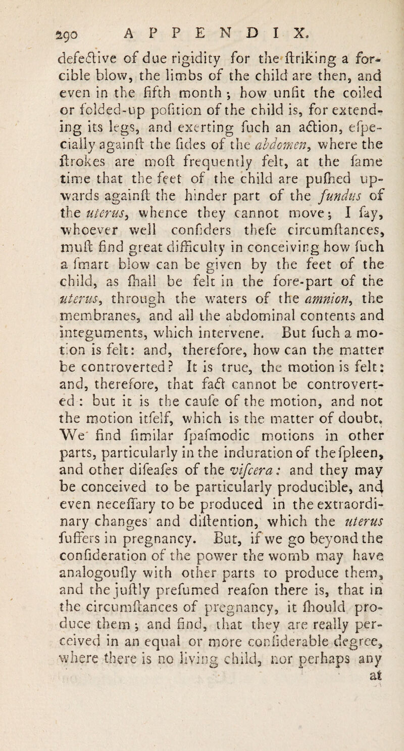 defective of due rigidity for the ftriking a for¬ cible blow, the limbs of the child are then, and even in the fifth month •, how unfit the coiled or folded-up pofiticn of the child is, for extend¬ ing its legs, and exerting fuch an action, efpe- cially againft the fides of the abdomen, where the ltrokes are nioft frequently felt, at the fame time that the feet of the child are puftied up¬ wards againft; the hinder part of the fundus of the uterus, whence they cannot move; I fay, whoever well confiders thefe circumftances, mull find great difficulty in concei ving how iuch a fmart blow can be given by the feet of the child, as fhall be felt in the fore-part of the uterus, through the waters of the amnion, the membranes, and all the abdominal contents and integuments, which intervene. But fuch a mo¬ tion is felt: and, therefore, how can the matter be controverted? It is true, the motion is felt: and, therefore, that fad cannot be controvert¬ ed : but it is the caufe of the motion, and not the motion itfelf, which is the matter of doubt. We' find fimilar fpafmodic motions in other parts, particularly in the induration of tbefpleen, and other difeafes of the vifcera: and they may be conceived to be particularly producible, and even neceftary to be produced in the extraordi¬ nary changes and diftention, which the uterus buffers in pregnancy. But, if we go beyond the confideration of the power the womb may have analogoufly with other parts to produce them, and the juftly prefumed reafon there is, that in the circumftances of pregnancy, it fhould pro¬ duce them ; and find, that they are really per¬ ceived in an equal or more confiderable degree, where there is no living child, nor perhaps any at