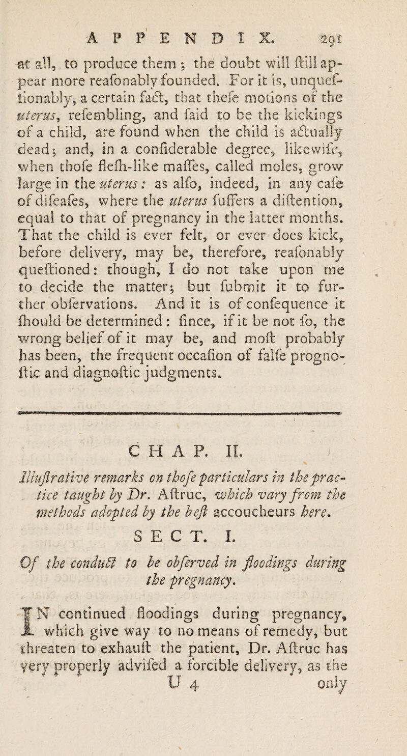 at all, to produce them ; the doubt 'will dill ap¬ pear more reafonably founded. For it is, unques¬ tionably, a certain fadt, that thefe motions of the uterus, refembling, and faid to be the kickings of a child, are found when the child is adlually dead; and, in a confiderable degree, like wife, when thofe flefh-like maifes, called moles, grow- large in the uterus: as alfo, indeed, in any cafe of difeafes, where the uterus fuffers a diftention, equal to that of pregnancy in the latter months. That the child is ever felt, or ever does kick, before delivery, may be, therefore, reafonably queftioned: though, I do not take upon me to decide the matter; but fubmit it to fur¬ ther obfervations. And it is of confequence it fhould be determined : fince, if it be not fo, the wrong belief of it may be, and mod probably has been, the frequent occafion of falfe progno- ftic and diagnoftic judgments. CHAR II. Uhiftrative remarks on thofe particulars in the prac¬ tice taught by Dr. Aftruc, which vary from the methods adopted by the befi accoucheurs here. SECT. I. Of the conduct- to be obferved in floodings during the pregnancy. IN continued floodings during pregnancy, JL which give way to no means of remedy, but threaten to exhauit the patient. Dr. Aftruc has very properly advifed a forcible delivery, as the U 4 on*