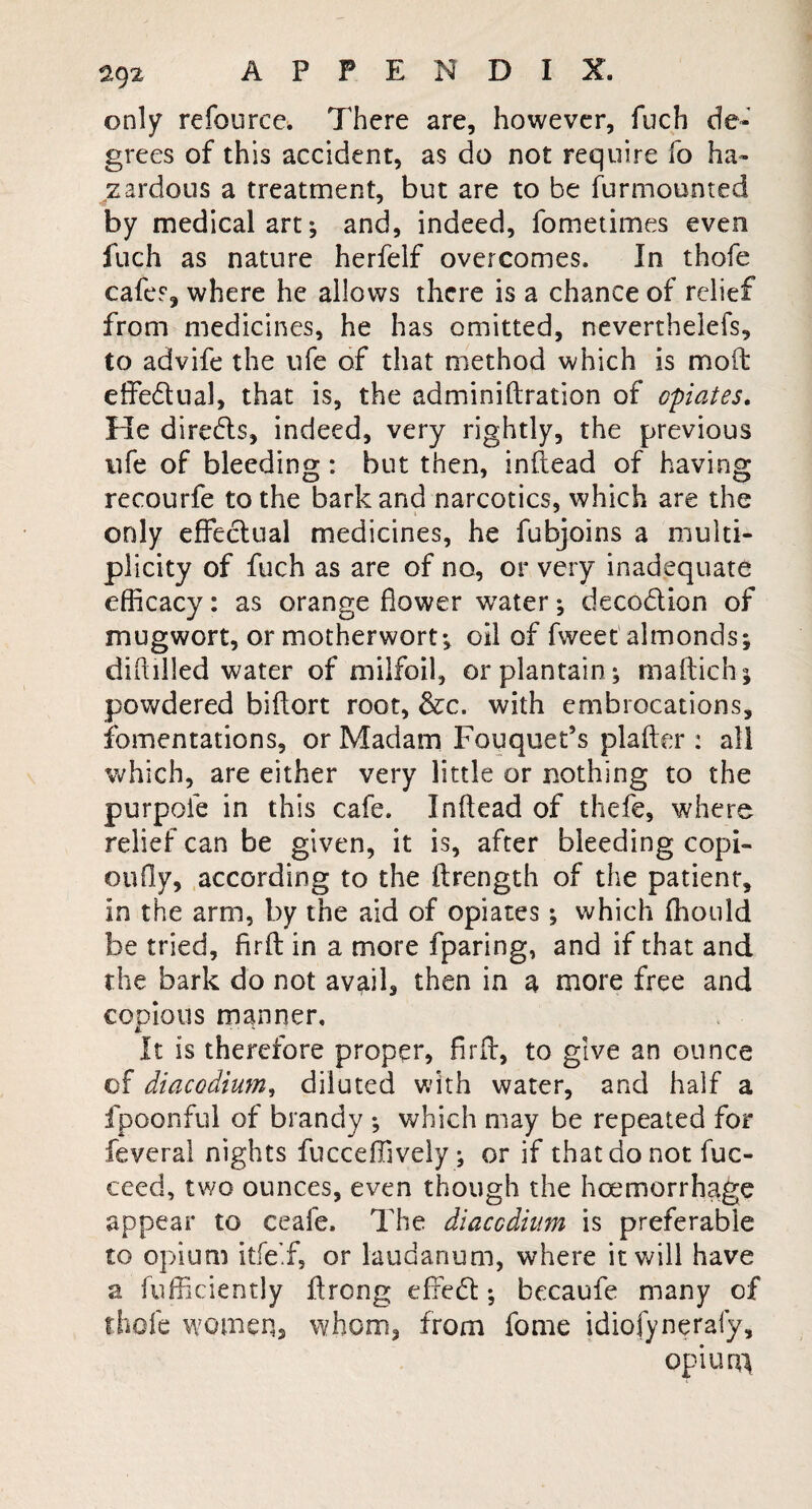 only refource. There are, however, fuch de¬ grees of this accident, as do not require fo ha¬ zardous a treatment, but are to be furmounted by medical art*, and, indeed, fometimes even fuch as nature herfelf overcomes. In thofe cafes, where he allows there is a chance of relief from medicines, he has omitted, nevertheiefs, to advife the life of that method which is molt effectual, that is, the adminiftration of opiates. He direds, indeed, very rightly, the previous life of bleeding: but then, inftead of having recourfe to the bark and narcotics, which are the only effectual medicines, he fubjoins a multi¬ plicity of fuch as are of no, or very inadequate efficacy: as orange flower water *, decodion of mugwort, or motherwort*, oil of fweet almonds; dihilled water of milfoil, or plantain ; maftichj powdered biftort root, &c. with embrocations, fomentations, or Madam Fouquet’s plafter : all which, are either very little or nothing to the purpoie in this cafe. Inftead of thefe, where relief can be given, it is, after bleeding copi- oufly, according to the ftrength of the patient, in the arm, by the aid of opiates; which fhould be tried, firft in a more fparing, and if that and the bark do not avail, then in a more free and copious manner. It is therefore proper* firft, to give an ounce of diacodium, diluted with water, and half a fpoonful of brandy ; which may be repeated for feveral nights fucceffively; or if that do not fuc- ceed, two ounces, even though the haemorrhage appear to ceafe. The diacodium is preferable to opium itfe’.f, or laudanum, where it will have a fufficiently itrong effed; becaufe many of thofe women, whom, from fome idiofynerafy, op i ura