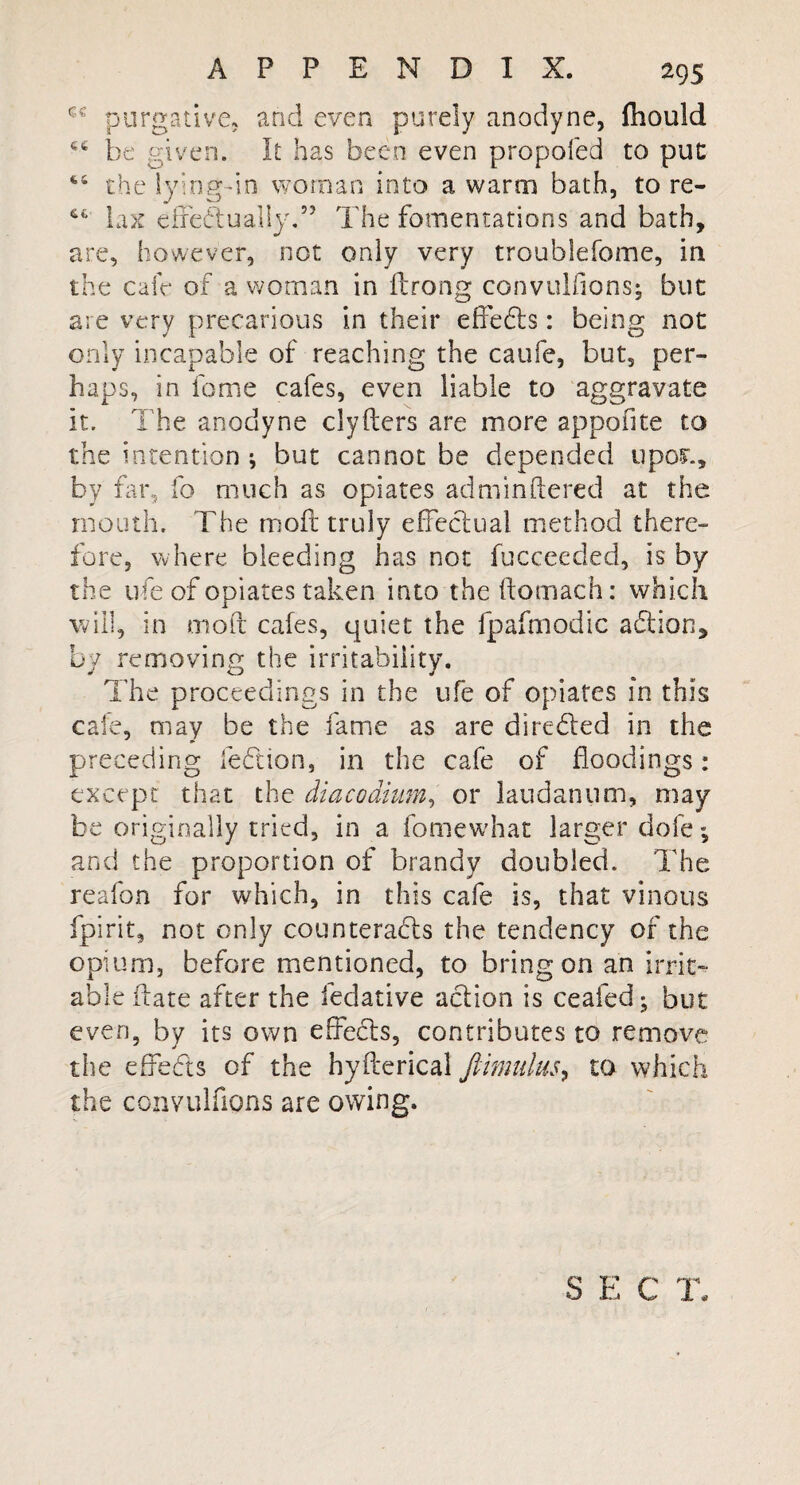 cc purgative, and even purely anodyne, fhould 66 be given. It has been even propofed to put 4,4 the lying-in woman into a warm bath, to re- 64 lax effectually.” The fomentations and bath, are, however, not only very troublefome, in the cafe of a woman in flrong convulsions; but are very precarious in their effects: being not only incapable of reaching the caufe, but, per¬ haps, in fome cafes, even liable to aggravate it. The anodyne clyfters are more apponte to the intention ; but cannot be depended upor., by far, fo much as opiates adminhered at the mouth. The moft truly effectual method there¬ fore, where bleeding has not fucceeded, is by the life of opiates taken into the ftomach: which will, in moft cafes, quiet the fpafmodic adtion, by removing the irritability. The proceedings in the life of opiates in this cafe, may be the fame as are directed in the preceding left ion, in the cafe of floodings: except that the diacodium, or laudanum, may be originally tried, in a fomewhat larger dole; and the proportion of brandy doubled. The reafon for which, in this cafe is, that vinous fpirit, not only counteracts the tendency of the opium, before mentioned, to bring on an irrit¬ able ftate after the fedative action is ceafed; but even, by its own effects, contributes to remove the effects of the hyfterical ftimulus, to which the convulfions are owing. S E C T