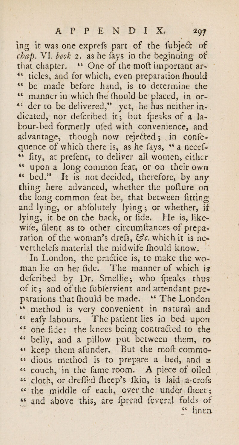 ing it was one exprefs part of the fubjedt of chap. VI. hock 2. as he fays in the beginning of that chapter. 14 One of the mod important ar- 44 tides, and for which, even preparation lhould 44 be made before hand, is to determine the 44 manner in which (he (hould be placed, in or- 4; der to be delivered,” yet, he has neither in¬ dicated, nor defcribed it; but fpeaks of a la¬ bour-bed formerly ufed with convenience, and advantage, though now rejedted; , in confe- quence of which there is, as he fays, 44 a necef- 46 fity, at prefent, to deliver all women, either 44 upon a long common feat, or on their own C4 bed.” It is not decided, therefore, by any thing here advanced, whether the pollute on the long common feat be, that between fitting and lying, or abfolutely lying; or whether, if lying, it be on the back, or fide. He is, like- wife, blent as to other circumftances of prepa¬ ration of the woman’s drefs, &?r. which it is ne- verthelefs material the midwife Ihould know. In London, the practice is, to make the wo¬ man lie on her fide. The manner of which is defcribed by Dr. Smellie; who fpeaks thus of it; and of the fubfervient and attendant pre¬ parations that (hould be made. 44 The London 44 method is very convenient in natural and 44 eafy labours. The patient lies in bed upon 44 one fide: the knees being contracted to the 44 belly, and a pillow put between them, to 44 keep them afunder. But the molt commo- 44 dious method is to prepare a bed, and a 44 couch, in the fame room. A piece of oiled 44 cloth, or dreffed fheep’s fkin, is laid a-crofs 44 the middle of each, over the under fheet; 44 and above this, are fpread feveral folds of 44 linen