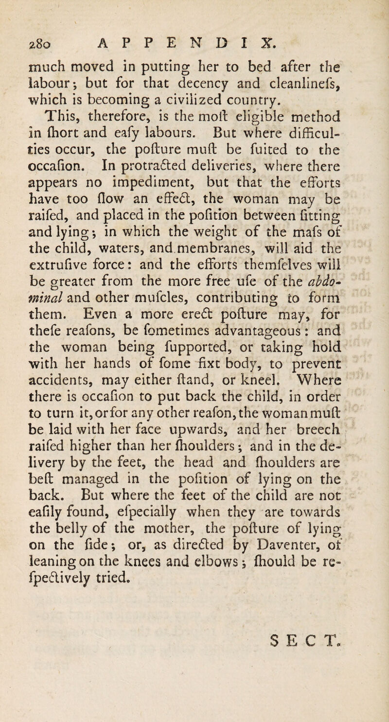 much moved in putting her to bed after the labour-, but for that decency and cleanlinefs, which is becoming a civilized country. This, therefore, is the moil eligible method in fhort and eafy labours. But where difficul¬ ties occur, the pofture mud be fuited to the occafion. In protra&ed deliveries, where there appears no impediment, but that the efforts have too flow an effed, the woman may be railed, and placed in the pofition between fitting and lying; in which the weight of the mafs of the child, waters, and membranes, will aid the extrufive force: and the efforts themfelves will be greater from the more free ufe of the ab&o- mined and other mufcles, contributing to form them. Even a more ereft pofture may, for thefe reafons, be fometimes advantageous : and the woman being fupported, or taking hold with her hands of fome fixe body, to prevent accidents, may either ftand, or kneel. Where there is occafion to put back the child, in order to turn it, orfor any other reafon, the woman muft be laid with her face upwards, and her breech raifed higher than her Ihoulders; and in the de¬ livery by the feet, the head and fhoulders are beft managed in the pofition of lying on the back. But where the feet of the child are not eafily found, efpecially when they are towards the belly of the mother, the pofture of lying on the fide; or, as direfled by Daventer, of leaning on the knees and elbows; ftiould be re- fpeftively tried. SECT,