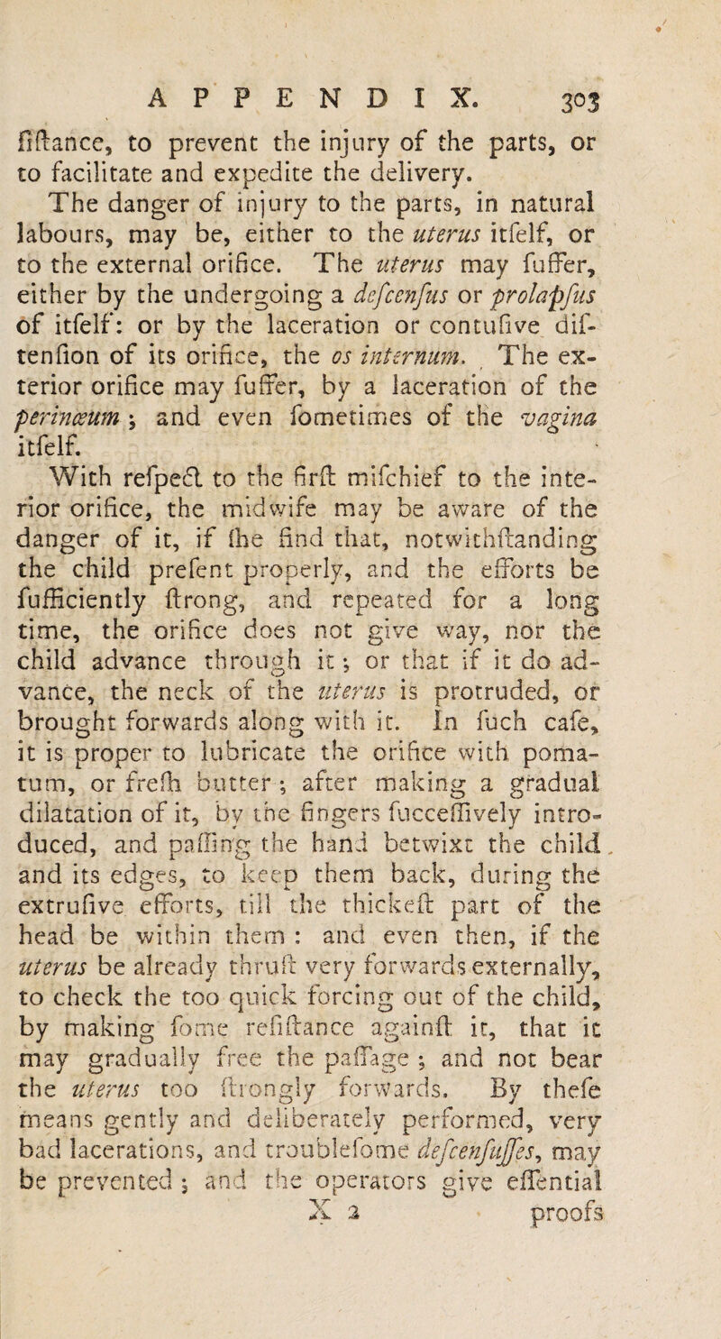finance, to prevent the injury of the parts, or to facilitate and expedite the delivery. The danger of injury to the parts, in natural labours, may be, either to the uterus itfelf, or to the external orifice. The uterus may fuffer, either by the undergoing a defcenfus or prolapfus of itfelf: or by the laceration or contufive dif- tenfion of its orifice, the os internum, The ex¬ terior orifice may fuffer, by a laceration of the perinceum ; and even fo me times of the vagina itfelf. With refpeft to the firff mifehief to the inte¬ rior orifice, the midwife may be aware of the danger of it, if (he find that, notwithftanding the child prefent properly, and the efforts be fufficiently ftrong, and repeated for a long time, the orifice does not give way, nor the child advance through it •, or that if it do ad¬ vance, the neck of the uterus is protruded, or brought forwards along with it. In fuch cafe, it is proper to lubricate the orifice with poma¬ tum, or frefh butter ; after making a gradual dilatation of it, by the fingers fucceflively intro* duced, and palling the hand betwixt the child, and its edges, to keep them back, during the extrufive efforts, till the thickeft part of the head be within them : and even then, if the uterus be already thruft very forwards externally, to check the too quick forcing out of the child, by making fome refill an ce againft it, that ic may gradually free the paffage ; and not bear the uterus too ftrongly forwards. By thefe means gently and deliberately performed, very bad lacerations, and troublefome defcenfujfes, may be prevented *, and the operators give effentia!