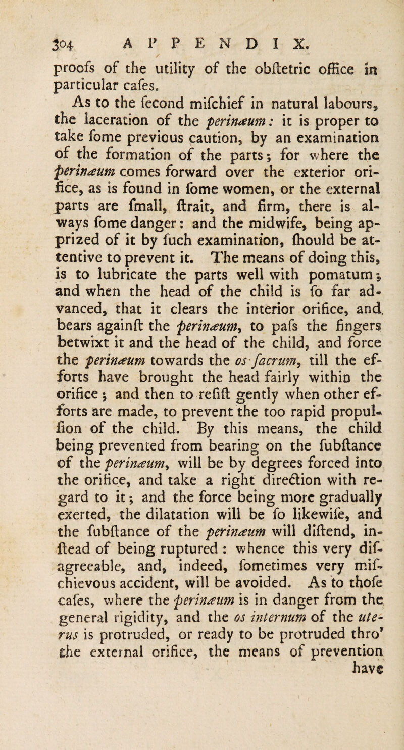 proofs of the utility of the obftetric office in particular cafes. As to the fecond mifchief in natural labours* the laceration of the perinaum: it is proper to take fome previous caution, by an examination of the formation of the parts; for where the 'Perineum comes forward over the exterior ori¬ fice, as is found in fome women, or the external parts are fmall, ftrait, and firm, there is al¬ ways fome danger: and the midwife, being ap¬ prized of it by fuch examination, ffiould be at¬ tentive to prevent it. The means of doing this, is to lubricate the parts well with pomatum; and when the head of the child is fo far ad¬ vanced, that it clears the interior orifice, and, bears againft the perineum, to pals the fingers betwixt it and the head of the child, and force the perineum towards the os-facrum, till the ef¬ forts have brought the head fairly within the orifice ; and then to refill gently when other ef¬ forts are made, to prevent the too rapid propuU fion of the child. By this means, the child being prevented from bearing on the fubftance of the perineum, will be by degrees forced into the orifice, and take a right direction with re¬ gard to it; and the force being more gradually exerted, the dilatation will be fo likewife, and the fubftance of the perineum will diftend, in- ftead of being ruptured : whence this very dis¬ agreeable, and, indeed, fometimes very mif~ chievous accident, will be avoided. As to thofe cafes, where the perineum is in danger from the general rigidity, and the os internum of the ute¬ rus is protruded, or ready to be protruded thro* the external orifice, the means of prevention