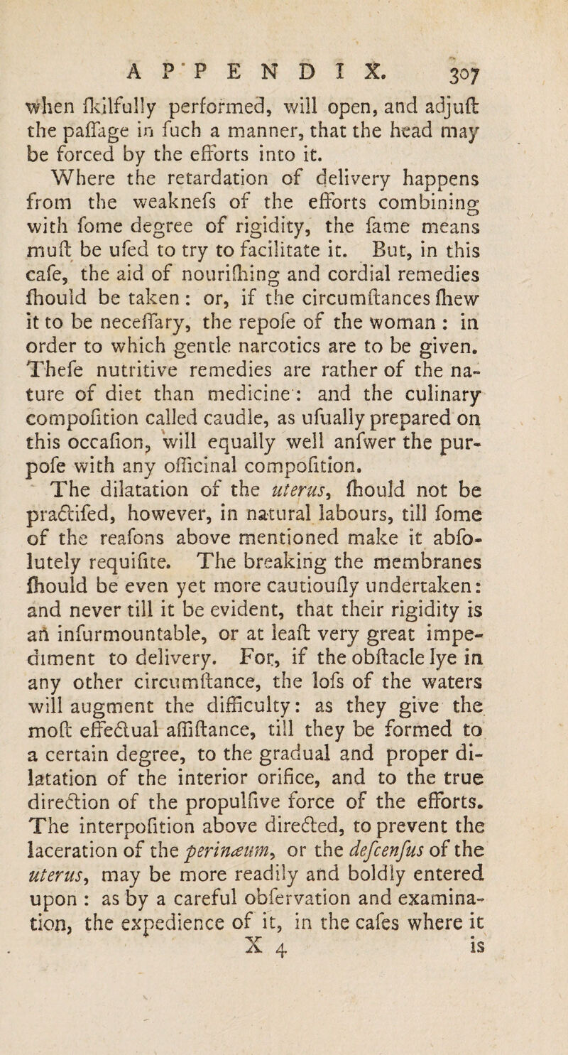 when fkilfully performed, will open, and adjuft the paffage in fuch a manner, that the head may be forced by the efforts into it. Where the retardation of delivery happens from the weaknefs of the efforts combining with fome degree of rigidity, the fame means mud be ufed to try to facilitate it. But, in this cafe, the aid of nourifhing and cordial remedies fhould betaken: or, if the circumdances fiiew it to be neceifary, the repofe of the woman : in order to which gentle narcotics are to be given. Thefe nutritive remedies are rather of the na¬ ture of diet than medicine : and the culinary compofition called caudle, as ufually prepared on this occafiOH, will equally well anfwer the pur- pofe with any officinal compofition. The dilatation of the uterus, fhould not be pra&ifed, however, in natural labours, till fome of the reafons above mentioned make it abfo- lutely requifite. The breaking the membranes fhould be even yet more cautioufly undertaken: and never till it be evident, that their rigidity is ah infurmountable, or at lead very great impe¬ diment to delivery. For, if the obdacle lye in any other circumftance, the lofs of the waters will augment the difficulty: as they give the mod effectual affidance, till they be formed to a certain degree, to the gradual and proper di¬ latation of the interior orifice, and to the true direction of the propulfive force of the efforts. The interpofition above directed, to prevent the laceration of the perineum, or the defcenfus of the uterus, may be more readily and boldly entered upon : as by a careful obfervation and examina¬ tion, the expedience of it, in the cafes where it 'ST * 4 IS