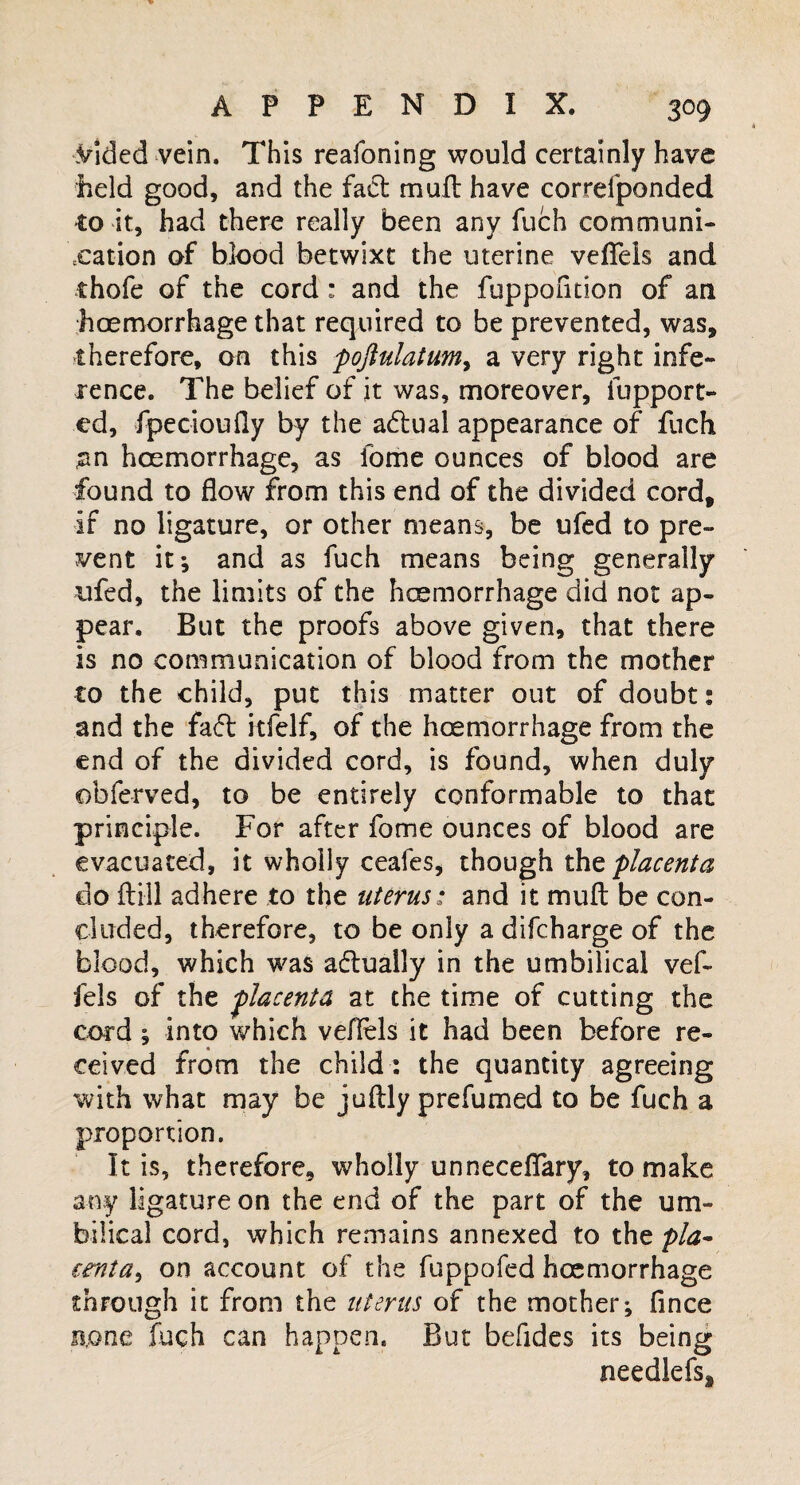 .Vlded vein. This reafoning would certainly have held good, and the fact mult have correiponded to it, had there really been any fuch communi¬ cation of blood betwixt the uterine vefleis and thofe of the cord: and the fuppofnion of an hoemorrhage that required to be prevented, was, therefore, on this pojlulatum, a very right infe¬ rence. The belief of it was, moreover, fupport- ed, fpecioufly by the a&ual appearance of fuch an hoemorrhage, as fome ounces of blood are found to flow from this end of the divided cord, if no ligature, or other means, be ufed to pre¬ vent it*, and as fuch means being generally ufed, the limits of the hoemorrhage did not ap¬ pear. But the proofs above given, that there is no communication of blood from the mother to the child, put this matter out of doubt: and the fadt kfelf, of the hoemorrhage from the end of the divided cord, is found, when duly obferved, to be entirely conformable to that principle. For after fome ounces of blood are evacuated, it wholly ceafes, though tht placenta do ft ill adhere to the uterus: and it muft be con¬ cluded, therefore, to be only a difcharge of the blood, which was aftually in the umbilical vef¬ fels of the placenta at the time of cutting the cord ; into which vefleis it had been before re¬ ceived from the child : the quantity agreeing with what may be juftly prefumed to be fuch a proportion. It is, therefore, wholly unneceflary, to make any ligature on the end of the part of the um¬ bilical cord, which remains annexed to the pla- tenta^ on account of the fuppofed hoemorrhage through it from the uterus of the mother; ftnce none fuch can happen. But befides its being needlefs.