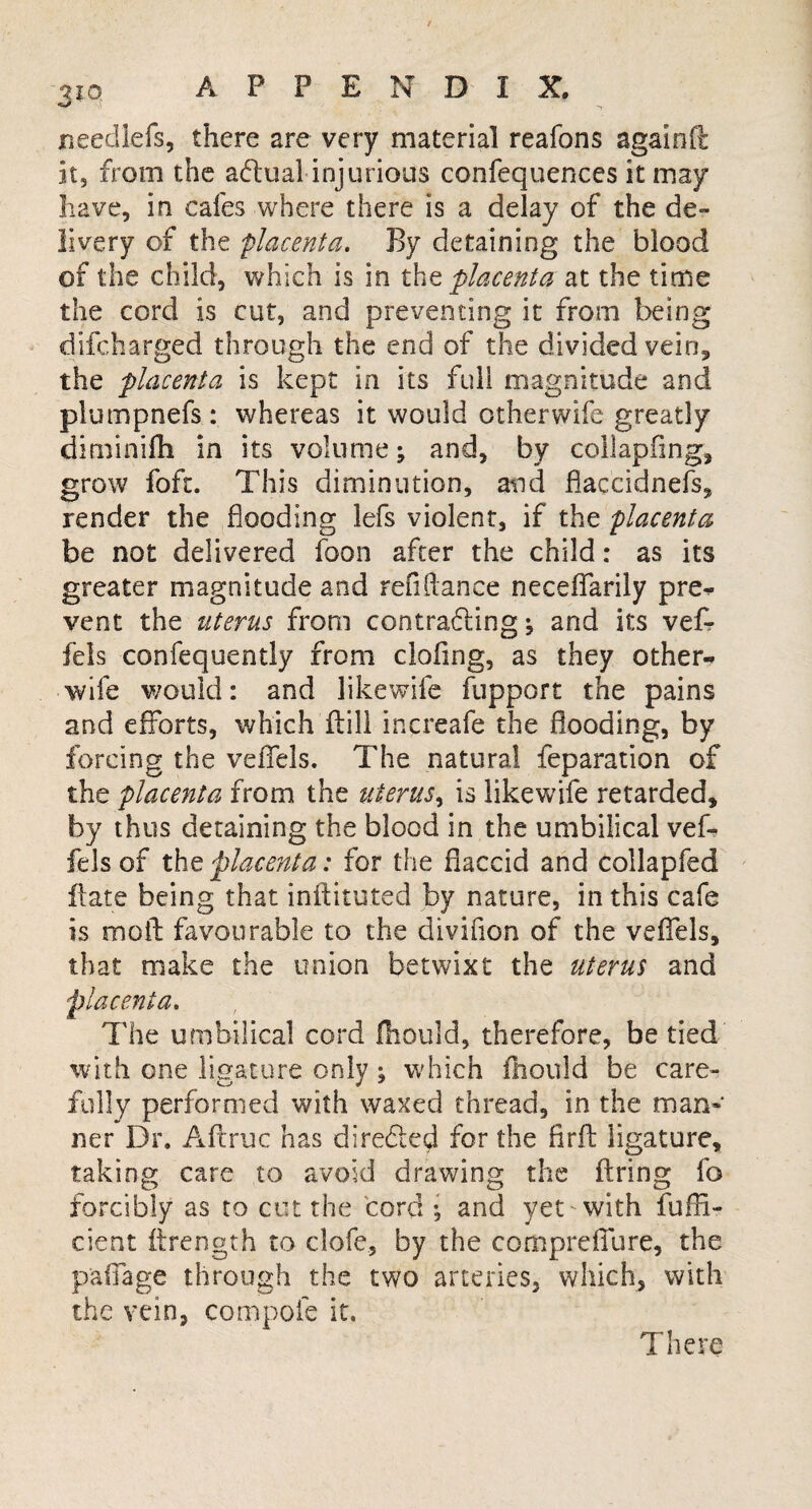 ueedlefs, there are very material reafons againft: it, from the aftual injurious confequences it may have, in cafes where there is a delay of the de¬ livery of the placenta. By detaining the blood of the child, which is in the placenta at the time the cord is cut, and preventing it from being difcharged through the end of the divided vein,, the 'placenta is kept in its full magnitude and plumpnefs : whereas it would other wife greatly diminifh in its volume; and, by collapfing, grow foft. This diminution, and flaccidnefs, render the flooding lefs violent, if the placenta be not delivered foon after the child: as its greater magnitude and refinance neceffarily pre* vent the uterus from contracting*, and its vef- fels confequently from doling, as they other* wife would: and likewife fupport the pains and efforts, which ft ill increafe the flooding, by forcing the veiTels. The natural reparation of the placenta from the uterus, is likewife retarded, by thus detaining the blood in the umbilical vef- fels of the placenta: for the flaccid and collapfed ftate being that inftituted by nature, in this cafe is molt favourable to the divifion of the veffels, that make the union betwixt the uterus and placenta. The umbilical cord fhould, therefore, be tied with one ligature only; which fhould be care¬ fully performed with waxed thread, in the man* ner Dr. Afcruc has dire<5ied for the firfb ligature, taking care to avoid drawing the firing fo forcibly as to cut the cord ; and yet with fuffi- cient ftrength to clofe, by the compreflure, the paffage through the two arteries, which, with the vein, co'mpofe it. There