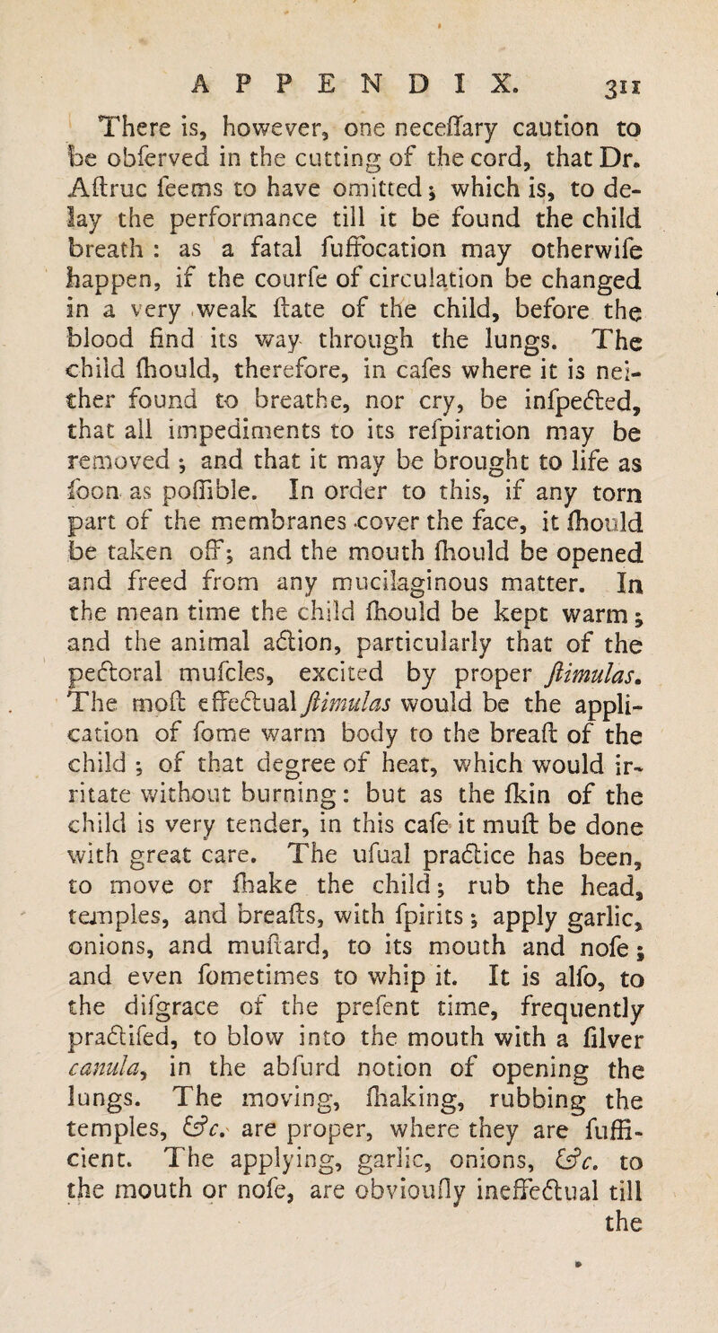 3si There is, however, one neceflary caution to be obferved in the cutting of the cord, that Dr. Adruc ieetns to have omitted \ which is, to de¬ lay the performance till it be found the child breath : as a fatal fuffocation may otherwife happen, if the courfe of circulation be changed in a very weak date of the child, before the blood find its way through the lungs. The child fhould, therefore, in cafes where it is nei¬ ther found to breathe, nor cry, be infpeded, that all impediments to its refpiration may be removed *, and that it may be brought to life as foon as poffible. In order to this, if any torn part of the membranes -cover the face, it fhould be taken off*, and the mouth fhould be opened and freed from any mucilaginous matter. In the mean time the child fhould be kept warm; and the animal adion, particularly that of the pedoral mufcles, excited by proper ftimulas. The mod effedual ftimulas would be the appli¬ cation of fotne warm body to the bread of the child of that degree of heat, which would ir¬ ritate without burning: but as the fkin of the child is very tender, in this cafe it mud be done with great care. The ufual pradice has been, to move or fhake the child; rub the head, temples, and breads, with fpirits; apply garlic, onions, and mudard, to its mouth and nofe; and even fometimes to whip it. It is alfo, to the difgrace of the prefent time, frequently pradifed, to blow into the mouth with a filver canulay in the abfurd notion of opening the lungs. The moving, fhaking, rubbing the temples, &c. are proper, where they are diffi¬ dent. The applying, garlic, onions, &c. to the mouth or nofe, are obvioufly ineffedual till the