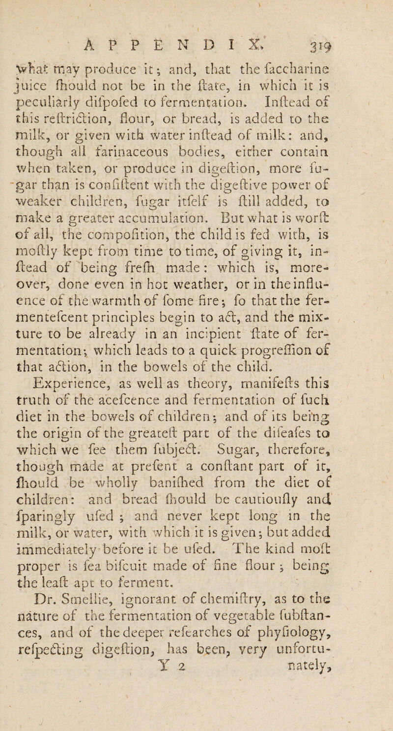 APPENDIX, 319 what may produce it ; and, that the faccharinc juice fhould not be in the ftate, in which it is peculiarly diipofed to fermentation. In (lead of this reftriclion, flour, or bread, is added to the milk, or given with water inftead of milk: and, though all farinaceous bodies, either contain when taken, or produce in digeftio-.n, more fu- gar than is confident with the digeftive power of weaker children, fugar itfelf is flill added, to make a greater accumulation. But what is worft of all, the compofition, the child is fed with, is moftly kept from time to time, of giving it, in¬ ftead of being frefh made: which is, more¬ over, done even in hot weather, or in the influ¬ ence of the warmth of feme fire-, fo that the fer- tnentefeent principles begin to aft, and the mix¬ ture to be already in an incipient Hate of fer¬ mentation; which leads to a quick progreffion of that action, in the bowels of the child. Experience, as well as theory, manifefls this truth of the acefcence and fermentation of fuch. diet in the bov/els of children; and of its being the origin of the greateft part of the difeafes to which we fee them fubjedl. Sugar, therefore, though made at prefent a conftant part of it, fhould be wholly baniihed from the diet of children: and bread fhould be cautioufly and fparingly ufed ; and never kept long in the milk, or water, with which it is given; but added immediately before it be ufed. The kind molt proper is fea bifeuit made of fine Hour ; being the lead apt to ferment. Dr. Smeilie, ignorant of chemiffry, as to the nature of the fermentation of vegetable fubftan- ces, and of the deeper refearches of phyfiology, refpeding digeflion, has been, very unfortu- Y 2 irately, j