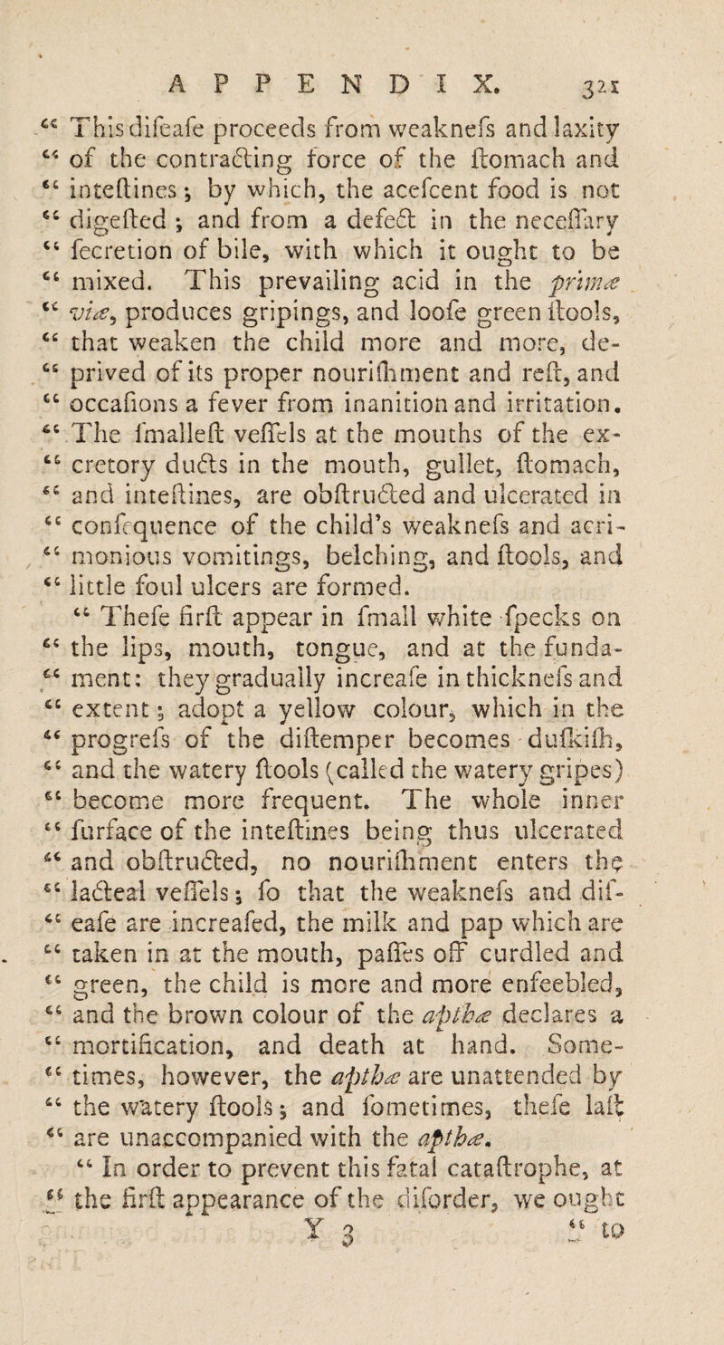 44 Thisdifeafe proceeds from wcaknefs and laxity 44 of the contracting force of the itomach and 44 inteftines *, by which, the acefcent food is not 44 digefted : and from a defeat in the neceftarv 44 fecretion of bile, with which it ought to be 44 mixed. This prevailing acid in the print# 44 produces gripings, and loofe green ftools, 44 that weaken the child more and more, de- 44 Drived of its proper nouriftiment and reft, and 64 occafions a fever from inanition and irritation. 44 The fmalleft veftcls at the mouths of the ex- 44 cretory duds in the mouth, gullet, ftomach, 54 and inteftines, are obftruded and ulcerated in 44 confequence of the child’s weaknefs and acri- 44 monious vomitings, belching, and ftools, and 44 little foul ulcers are formed. 44 Thefe nrft appear in fmall white fpecks on 45 the lips, mouth, tongue, and at the funda- 44 rnent: they gradually increafe in thicknefs and 44 extent; adopt a yellow colour, which in the 44 progrefs of the diftemper becomes dufkifh, 44 and the watery ftools ^called the watery gripes) 44 become more frequent. The whole inner 44 furface of the inteftines being thus ulcerated 44 and obftruded, no nouriftiment enters the 44 ladeal vefiels *, fo that the weaknefs and dif- 44 eafe are increafed, the milk and pap which are 44 taken in at the mouth, paftes off curdled and 44 green, the child is more and more enfeebled, 44 and the brown colour of the apth# declares a 44 mortification, and death at hand. Some- 44 times, however, the apth# are unattended by 44 the w'atery ftools j and fometimes, thefe lait 44 are unaccompanied with the aptha. 44 In order to prevent this fatal cataftrophe, at “ the firft appearance of the ft border, we ought Y 3 d to