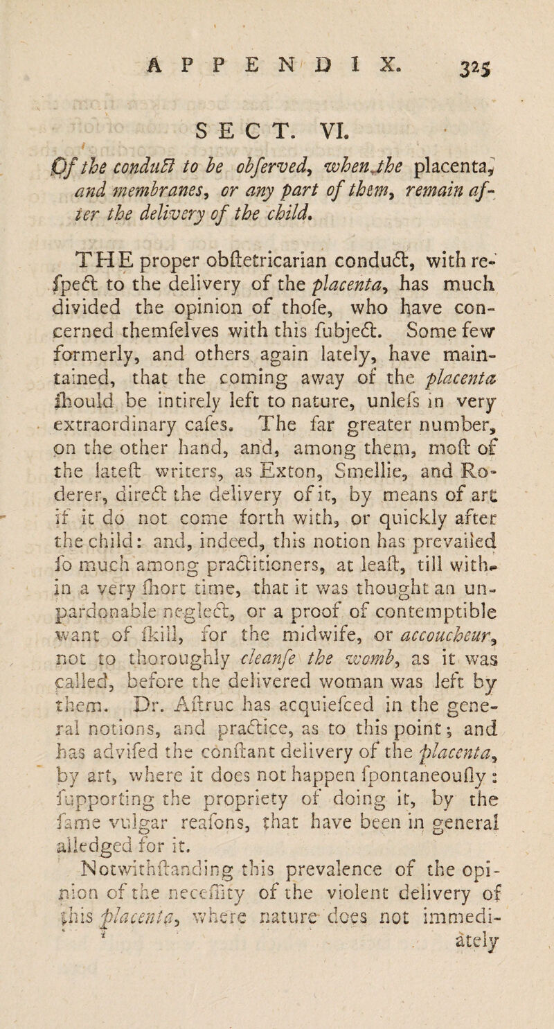 3^S SECT. VI. Of the conduEl to he obferved, when jhe placenta* and membranes, or any part of thm, remain af¬ ter the delivery of the child. THE proper obftetricarian conduft, with re- ipecl to the delivery of the placenta, has much divided the opinion of thofe, who have con¬ cerned themfelves with this fubjeft. Some few formerly, and others again lately, have main¬ tained, that the coming away of the placenta jhould be intirely left to nature, unlefs in very- extraordinary cafes. The far greater number, on the other hand, and, among them, mod of the lateft writers, as Exton, Smellie, and Ro- derer, direft the delivery of it, by means of art if it do not come forth with, or quickly after the child: and, indeed, this notion has prevailed fo much among practitioners, at leaft, till with¬ in a very fhort time, that it was thought an un¬ pardonable n eg left, or a proof of contemptible want of fkill, for the midwife, or accoucheur, not to thoroughly cleanfe the womby as it was called, before the delivered woman was left by them. Dr. Aftruc has acquiefced in the gene¬ ral notions, and praftice, as to this point; and has advifed the conftant delivery of the placenta, by art, where it does not happen fpontaneoufiy : fupporting the propriety of doing it, by the fame vulgar reafons, that have been in general alledged for it. Notwithstanding this prevalence of the opi¬ nion of the necciTity of the violent delivery of immedi¬ ately this placenta. where nature does not