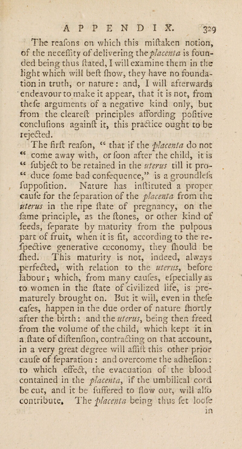 The reafons on which this miftaken notion, of the necedity of delivering the 'placenta is foun¬ ded being thus dated, I will examine them in the light which will bed fhow, they have no founda¬ tion in truth, or nature: and, I will afterwards 'endeavour to make it appear, that it is not, from thefe arguments of a negative kind only, but from the cleared principles affording pofitive conclufions againd it, this practice ought to be rejected. The fir ft reafon, C5 that if the placenta do not <c come away with, or foon after the child, it is cc fubjedt to be retained in the uterus till it pro- tc duce fome bad confequence,” is a groundlefs fnppofition. Nature has indituted a proper caufe for the feparation of the placenta from the uterus in the ripe date of pregnancy, on the fame principle, as the dones, or other kind of feeds, feparate by maturity from the pulpous part of fruit, when it is fit, according to the re- fpeCtive generative oeconomy, they fhould be died. This maturity is not, indeed, always perfected, with relation to the uterus, before labour*, which, from many caufes, efpeciallyas to women in the date of civilized life, is pre¬ maturely brought on. But it will, even in thefe cafes, happen in the due order of nature fhortly after the birth: and the uterus, being then freed from the volume of the child, which kept it in a.date of didenfion, contracting on that account, in a very great degree will affift this other prior caufe of feparation : and overcome the adhefion: to which effect, the evacuation of the blood contained in the placenta, if the umbilical cord be cut, and it be differed to Eow out, will alfo contribute* The placenta being thus fet loofe