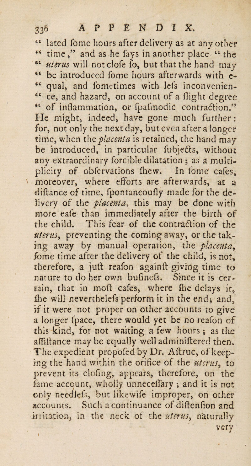 “ lated Tome hours after delivery as at any other 46 time,55 and as he fays in another place the s; uterus will notclofe fo, but that the hand may be introduced fome hours afterwards with e- 44 qnal, and fomttimes with lefs inconvenien- *c ce, and hazard, on account of a flight degree 46 of inflammation, or fpafmodic contra&ion.5’ He might, indeed, have gone much further: for, not only the next day, but even after a longer time, when thz placenta is retained, the hand may be introduced, in particular fubjects, without any extraordinary forcible dilatation ; as a multi¬ plicity of observations fhew. In fome cafes, moreover, where efforts are afterwards, at a diftance of time, fpontaneoufly made for the de¬ livery of the placenta, this may be done with more eafe than immediately after the birth of the child. This fear of the contraction of the uterus, preventing the coming away, or the tak¬ ing away by manual operation, the placenta, fome time after the delivery of the child, is not, therefore, a juft reafon againft giving time to nature to do her own bufinefs. Since it is cer¬ tain, that in moft cafes, where fhe delays It, fhe will neverthelefs perform it in the end; and, if it were not proper on other accounts to give a longer (pace, there would yet be no reafon of this kind, for not waiting a few hours ; as the afflftance may be equally well adminiftered then. The expedient propofed by Dr. Aftruc, of keep¬ ing the hand within the orifice of the uterus, to prevent its clofmg, appears, therefore, on the fame account, wholly unneceffary ^ and it is not only needlefs, but likewife improper, on other accounts. Such a continuance of diftenfion and irritation, in the neck of the uterus, naturally very