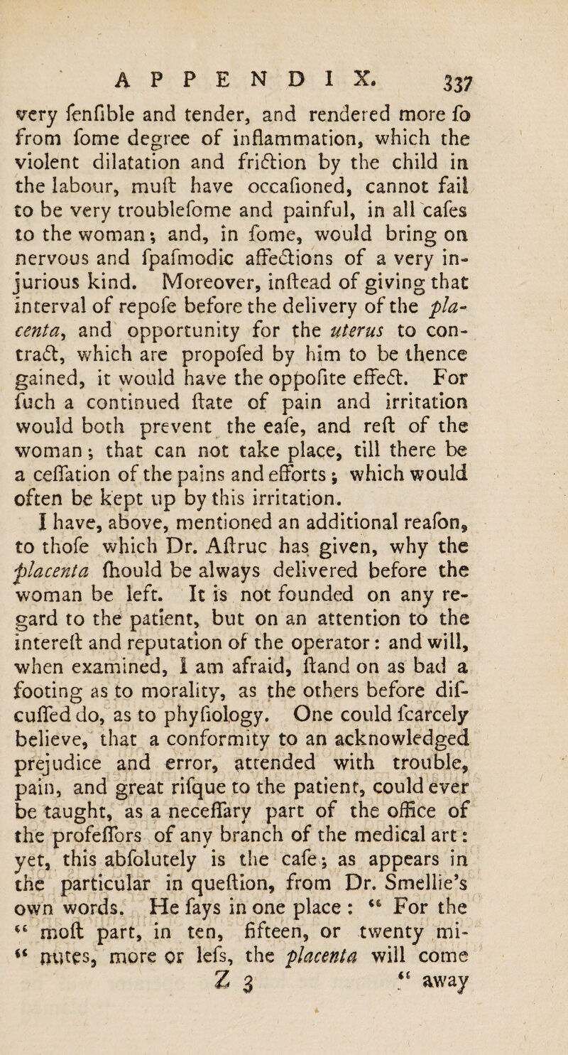 very fenfible and tender, and rendered more fo from fome degree of inflammation, which the violent dilatation and fridlion by the child in the labour, mu ft have occafioned, cannot fail to be very troublefome and painful, in all cafes to the woman ; and, in fome, would bring on nervous and fpafmodic affections of a very in¬ jurious kind. Moreover, inftead of giving that interval of repofe before the delivery of the pla¬ centa, and opportunity for the uterus to con¬ tract, which are propofed by him to be thence gained, it would have the oppofite effeCt. For fuch a continued ftate of pain and irritation would both prevent the eafe, and reft of the woman; that can not take place, till there be a ceffation of the pains and efforts ; which would often be kept up by this irritation. I have, above, mentioned an additional reafon, to thofe which Dr. Aftruc has given, why the ■placenta fhould be always delivered before the woman be left. It is not founded on any re¬ gard to the patient, but on an attention to the intereft and reputation of the operator: and will, when examined, 1 am afraid, ftand on as bad a footing as to morality, as the others before dif- cuffed do, as to phyflolpgy. One could fcarcely believe, that a conformity to an acknowledged prejudice and error, attended with trouble, pain, and great rifque to the patient, could ever be taught, as a neceffary part of the office of the profeflbrs of any branch of the medical art: yet, this abfolutely is the cafe*, as appears in the particular in queftion, from Dr. Smellie’s own words. He fays in one place : 46 For the *6 moft part, in ten, fifteen, or twenty mi- mites, more or lefs, the placenta will come Z 3 “ away