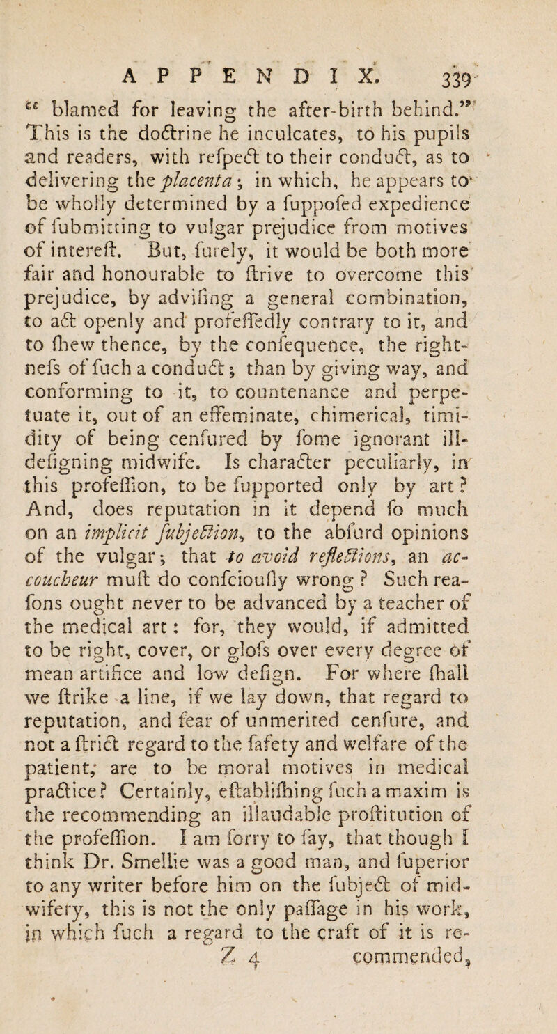 •f ? APPENDIX. 339 £€ blamed for leaving the after-birth behind.55’ This is the dodlrine he inculcates, to his pupils and readers, with refpedl to their conduct, as to delivering the placenta *, in which, he appears to* be wholly determined by a fuppofed expedience of lubmitting to vulgar prejudice from motives of intereft. But, furely, it would be both more fair and honourable to ftrive to overcome this prejudice, by advifiqg a general combination, to a£l openly and profefledly contrary to it, and to fhew thence, by the confequence, the right- nefs of fuch a conduct; than by giving way, and conforming to it, to countenance and perpe¬ tuate it, out of an effeminate, chimerical, timi¬ dity of being cenfured by fome ignorant ill- defigning midwife. Is character peculiarly, in this profeffion, to be fupported only by art ? And, does reputation in it depend fo much on an implicit fubjeflion, to the abfurd opinions of the vulgar j that to avoid reflexions, an ac¬ coucheur mud do confcioufly wrong ? Suchrea- fons ought never to be advanced by a teacher of the medical art: for, they would, if admitted to be right, cover, or glofs over every degree of mean artifice and low defign. For where (bail we ftrike a line, if we lay down, that regard to reputation, and fear of unmerited cenfure, and not a ilrict regard to the fafety and welfare of the patient; are to be moral motives in medical pradtice? Certainly, eftablifhing fuch a maxim is the recommending an illaudablc proftitution of the profeffion. I am forty to fay, that though I think Dr. Smellie was a good man, and fuperior to any writer before him on the fubjedt of mid¬ wifery, this is not the only paffage in his work, in which fuch a regard to the craft of it is re- Z 4 commended*