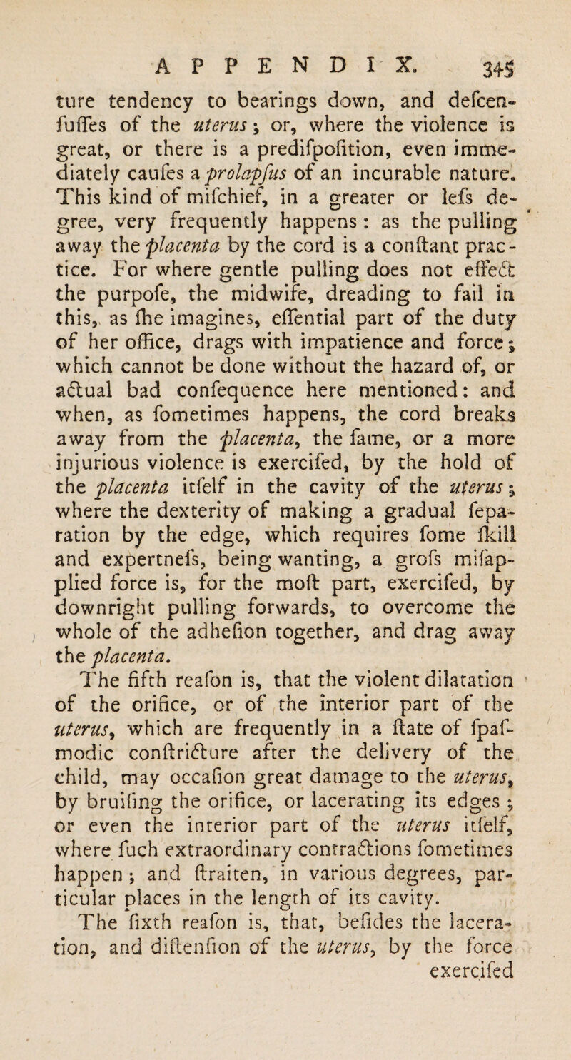 ture tendency to bearings down, and defcen- fuffes of the uterus \ or, where the violence is great, or there is a predifpofition, even imme¬ diately caufes a prolapfus of an incurable nature. This kind of milchief, in a greater or lefs de¬ gree, very frequently happens : as the pulling away the placenta by the cord is a conftanx prac¬ tice. For where gentle pulling does not effedt the purpofe, the midwife, dreading to fail in this, as fhe imagines, effential part of the duty of her office, drags with impatience and force; which cannot be done without the hazard of, or adlual bad confequence here mentioned: and when, as fometimes happens, the cord breaks away from the placenta, the fame, or a more injurious violence is exercifed, by the hold of the placenta itfelf in the cavity of the uterus; where the dexterity of making a gradual repa¬ ration by the edge, which requires fome fkill and expertnefs, being wanting, a grofs mi (ap¬ plied force is, for the molt part, exercifed, by downright pulling forwards, to overcome the whole of the adhefion together, and drag away the placenta. The fifth reafon is, that the violent dilatation of the orifice, or of the interior part of the uterus, which are frequently in a ftate of fpaf- modic con ft rift ure after the delivery of the child, may occafion great damage to the uterus, by bruifing the orifice, or lacerating its edges ; or even the interior part of the uterus itfelf, where fuch extraordinary contradions fometimes happen ; and ftraiten, in various degrees, par¬ ticular places in the length of its cavity. The fixth reafon is, that, befides the lacera¬ tion, and diftenfion of the uterus, by the force exercifed